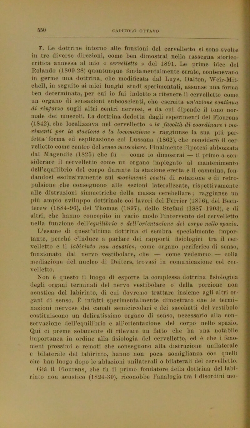 7. Le dottrine intorno alle funzioni del cervelletto si sono svolte in tre diverse direzioni, come ben dimostrai nella rassegna storico- critica annessa al mio « cervelletto » del 1891. Le prime idee del Rolando (1809-28) quantunque fondamentalmente errate, contenevano in germe una dottrina, che modificata dal Luys, Dalton, Weir-Mit- chell, in seguito ai miei lunghi studi sperimentali, assunse una forma ben determinata, per cui io fui indotto a ritenere il cervelletto come un organo di sensazioni subcoscienti, che esercita un’azione continua di rinforzo sugli altri centri nervosi, e da cui dipende il tono nor- male dei muscoli. La dottrina dedotta dagli esperimenti del Flourens (1842), che localizzava nel cervelletto « la facoltà di coordinare i mo- vimenti per la stazione e la locomozione » raggiunse la sua piu per- fetta forma ed esplicazione col Lussami (1862), che considerò il cer- velletto come centro del senso muscolare. Finalmente l’ipotesi abbozzata dal Magendie (1825) che fu — come io dimostrai — il primo a con- siderare il cervelletto come un organo impiegato al mantenimento dell’equilibrio del corpo durante la stazione eretta e il cammino, fon- dandosi esclusivamente sui movimenti coatti di rotazione e di retro- pulsione che conseguono alle sezioni lateralizzate, rispettivamente alle distruzioni simmetriche della massa cerebellare; raggiunse un piu ampio sviluppo dottrinale coi lavori del Ferrier (1876), del Becli- terew (1884-96), del Thomas (1897), dello Stefani (1887-1903), e di altri, che hanno concepito in vario modo l’intervento del cervelletto nella funzione de\V equilibrio e dell’orientazione del corpo nello spazio. L’esame di quest’ultiina dottrina ci sembra specialmente impor- tante, perché c’induce a parlare dei rapporti fisiologici tra il cer- velletto e il labirinto non acustico, come organo periferico di senso, funzionato dal nervo vestibolare, che — come vedemmo — colla mediazione del nucleo di Deiters, trovasi in comunicazione col cer- velletto. Non è questo il luogo di esporre la complessa dottrina fisiologica degli organi terminali del nervo vestibolare o della porzione non acustica del labirinto, di cui dovremo trattare insieme agli altri or- gani di senso. È infatti sperimentalmente dimostrato che le termi- nazioni nervose dei canali semicircolari e dei sacchetti del vestibolo costituiscono un delicatissimo organo di senso, necessario alla con- servazione dell’equilibrio e all’orientazione del corpo nello spazio. Qui ci preme solamente di rilevare un fatto che ha una notabile importanza in ordine alla fisiologia del cervelletto, ed è che i feno- meni prossimi e remoti che conseguono alla distruzione unilaterale e bilaterale del labirinto, hanno non poca somiglianza con quelli che han luogo dopo le ablazioni unilaterali o bilaterali del cervelletto. Già il Flourens, che fu il primo fondatore della dottrina del labi- rinto non acustico (1824-30), riconobbe l’analogia tra i disordini mo-