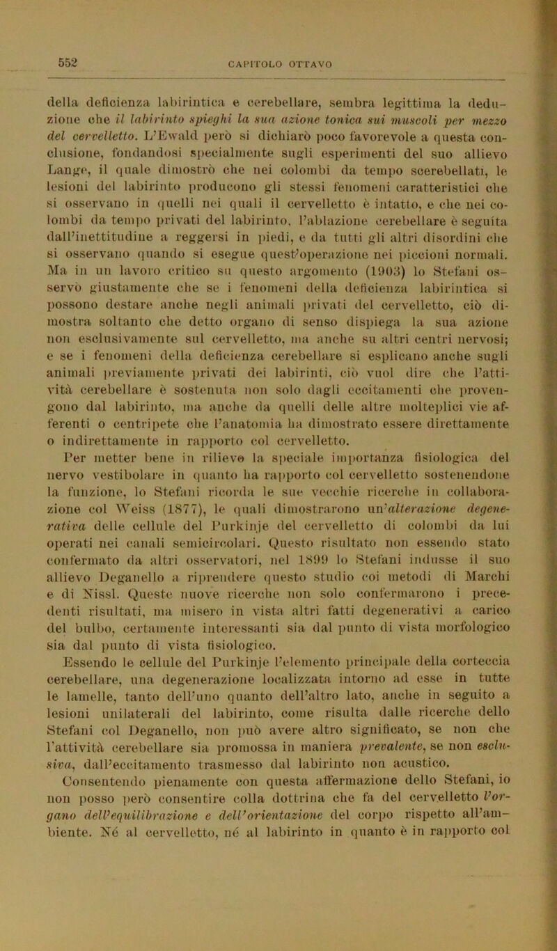 della deficienza labirintica e cerebellare, sembra legittima la dedu- zione che il labirinto spieghi la sua azione tonica sui muscoli per mezzo del cervelletto. L’Ewald però si dichiarò poco favorevole a questa con- clusione, fondandosi specialmente sugli esperimenti del suo allievo Lange, il quale dimostrò clic nei colombi da tempo soerebellatr, le lesioni del labirinto producono gli stessi fenomeni caratteristici che si osservano in quelli nei quali il cervelletto è intatto, e che nei co- lombi da tempo privati del labirinto, l’ablazione cerebellare è seguita dall’inettitudine a reggersi in piedi, e da tutti gli altri disordini che si osservano quando si esegue quest’operazione nei piccioni normali. Ma in un lavoro critico su questo argomento (1903) lo Stefani os- servò giustamente che se i fenomeni della deficienza labirintica si possono destare anche negli animali privati del cervelletto, ciò di- mostra soltanto che detto organo di senso dispiega la sua azione non esclusivamente sul cervelletto, ma anche su altri centri nervosi; e se i fenomeni della deficienza cerebellare si esplicano anche sugli animali previamente privati dei labirinti, ciò vuol dire che l’atti- vità cerebellare è sostenuta non solo dagli eccitamenti che proven- gono dal labirinto, ma anche da quelli delle altre molteplici vie af- ferenti o centripete che l’anatomia ha dimostrato essere direttamente o indirettamente in rapporto col cervelletto. Per metter bene in rilievo la speciale importanza fisiologica del nervo vestibolare in quanto ha rapporto col cervelletto sostenendone la funzione, lo Stefani ricorda le sue vecchie ricerche in collabora- zione col Weiss (1877), le quali dimostrarono un ‘alterazione degene- rativa delle cellule del Purkinje del cervelletto di colombi da lui operati nei canali semicircolari. Questo risultato non essendo stato confermato da altri osservatori, nel 1899 lo Stefani indusse il suo allievo Deganello a riprendere questo studio coi metodi di Marchi e di NissI. Queste nuove ricerche non solo confermarono i prece- denti risultati, ma misero in vista altri fatti degenerativi a carico del bulbo, certamente interessanti sia dal punto di vista morfologico sia dal punto di vista fisiologico. Essendo le cellule del Purkinje l’elemento principale della corteccia cerebellare, una degenerazione localizzata intorno ad esse in tutte le lamelle, tanto dell’uno quanto dell’altro lato, anche in seguito a lesioni unilaterali del labirinto, come risulta dalle ricerche dello Stefani col Deganello, non può avere altro significato, se non che l'attività cerebellare sia promossa in maniera prevalente, se non esclu- siva, dall’eccitamento trasmesso dal labirinto non acustico. Consentendo pienamente con questa affermazione dello Stefani, io non posso però consentire colla dottrina che fa del cervelletto l’or- gano delVequilibrazione e dell’orientazione del corpo rispetto all’am- biente. Né al cervelletto, né al labirinto in quanto è in rapporto col