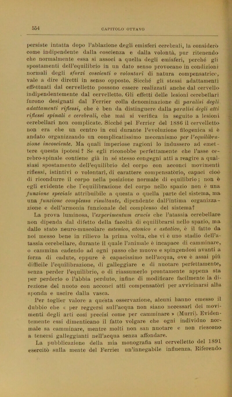 persiste intatta dopo l’ablazione degli emisferi cerebrali, la considerò* come indipendente dalla coscienza e dalla volontà, pur ritenendo che normalmente essa si associ a quella degli emisferi, perché gli spostamenti dell’equilibrio in un dato senso provocano in condizioni normali degli sforzi coscienti o volontari di natura coinpensatrice, vale a dire diretti in senso opposto. Sicché gli stessi adattamenti effettuati dal cervelletto possono essere realizzati anche dal cervello indipendentemente dal cervelletto. Gli effetti delle lesioni cerebellari furono designati dal Ferrier colla denominazione di paralisi degli adattamenti riflessi, che è ben da distinguere dalla paralisi degli atti riflessi spinali e cerebrali, che mai si verifica in seguito a lesioni cerebellari non complicate. Sicché pel Ferrier del 1880 il cervelletto non era che un centro in cui durante l’evoluzione filogenica si è andato organizzando un complicatissimo meccanismo per l’equilibra- zione incosciente. Ma quali imperiose ragioni lo indussero ad emet- tere questa ipotesi ? Se egli riconobbe perfettamente che l’asse ce- rebro-spinale contiene già in sé stesso congegni atti a reagire a qual- siasi spostamento dell’equilibrio del corpo con acconci movimenti riflessi, istintivi o volontari, di carattere compensatòrio, capaci cioè di ricondurre il corpo nella posizione normale di equilibrio ; non è egli evidente che l'equilibrazione del corpo nello spazio non è una f unzione speciale attribuibile a questa o quella parte del sistema, ma una funzione complessa risultante, dipendente dall’intima organizza- zione e deirarmonia funzionale del complesso del sistema? La prova luminosa, Vexperimcntum crucis che l’atassia cerebellare non dipenda dal difetto della facoltà di equilibrarsi nello spazio, ma dallo stato neuro-muscolare astenico, atonico e astatico, è il fatto da noi messo bene in rilievo la prima volta, che vi è uno stadio dell’a- tassia cerebellare, durante il quale l’animale è incapace di camminare,, o cammina cadendo ad ogni passo che muove e spingendosi avanti a forza di cadute, eppure è capacissimo nell’acqua, ove è assai più difficile l’equilibrazione, di galleggiare e di nuotare perfettamente, senza perder l’equilibrio, o di riassumerlo prontamente appena sta per perderlo o l’abbia perduto, infine di modificare facilmente la di- rezione del nuoto con acconci atti compensatori per avvicinarsi alla sponda e uscire dalla vasca. Per toglier valore a quésta osservazione, alcuni hanno emesso il dubbio che « per reggersi sull’acqua non siano necessari dei movi- menti degli arti cosi precisi come per camminare » (Murri). Eviden- temente essi dimenticano il fatto volgare che ogni individuo nor- male sa camminare, mentre molti non san nuotare e non riescono a tenersi galleggianti nell’acqua senza affondare. La pubblicazione della mia monografia sul cervelletto del 1891 esercitò sulla mente del Ferrier un’innegabile influenza, Riferendo