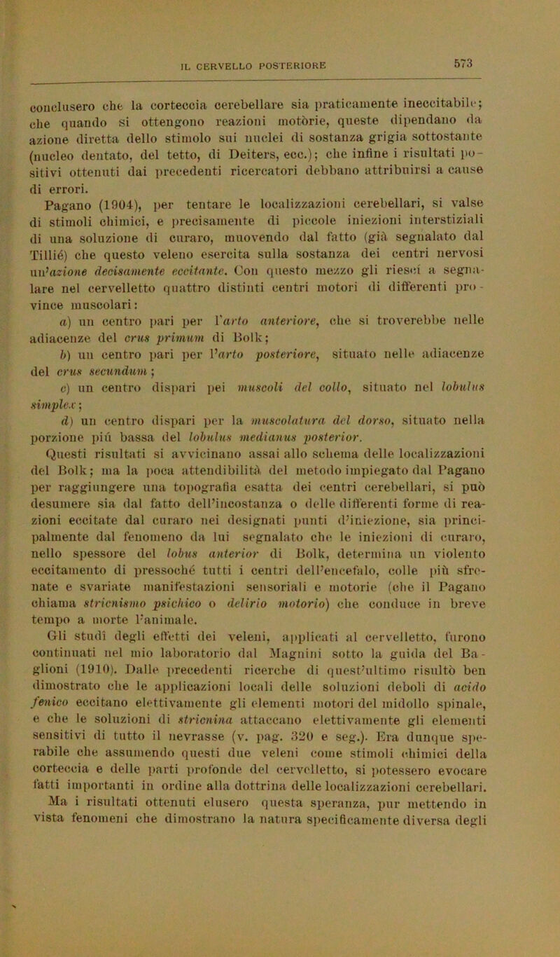 conclusero che la corteccia cerebellare sia praticamente ineccitabile; che quando si ottengono reazioni motòrie, queste dipendano da azione diretta dello stimolo sui nuclei di sostanza grigia sottostante (nucleo dentato, del tetto, di Deiters, ecc.); che infine i risultati po- sitivi ottenuti dai precedenti ricercatori debbano attribuirsi a cause di errori. Pagano (1904), per tentare le localizzazioni cerebellari, si valse di stimoli chimici, e precisamente di piccole iniezioni interstiziali di una soluzione di curaro, muovendo dal fatto (già segnalato dal Tillié) che questo veleno esercita sulla sostanza dei centri nervosi un’azione decisamente eccitante. Con questo mezzo gli riesci a segna- lare nel cervelletto quattro distinti centri motori di differenti pro- vince muscolari : a) un centro pari per l'arto anteriore, che si troverebbe nelle adiacenze del crus primum di Bolle; b) un centro pari per l’arto posteriore, situato nelle adiacenze del crus secundum ; o) un centro dispari pei muscoli del collo, situato nel lobulus simplex ; d) un centro dispari per la muscolatura del dorso, situato nella porzione più bassa del lobulus medianus posterior. Questi risultati si avvicinano assai allo schema delle localizzazioni del Bolk; ma la poca attendibilità del metodo impiegato dal Pagano per raggiungere una topografia esatta dei centri cerebellari, si può desumere sia dal fatto dell’incostanza o delle differenti forme di rea- zioni eccitate dal curaro nei designati punti d’iniezione, sia princi- palmente dal fenomeno da lui segnalato che le iniezioni di curaro, nello spessore del lobus anterior di Bolk, determina un violento eccitamento di pressoché tutti i centri dell’encefalo, colle più sfre- nate e svariate manifestazioni sensoriali e motorie (che il Pagano chiama stricnismo psichico o delirio motorio) che conduce in breve tempo a morte l'animale. Gli studi degli effetti dei veleni, applicati al cervelletto, furono continuati nel mio laboratorio dal Magnini sotto la guida del Bu- glioni (1910). Dalle precedenti ricerche di quest’ultimo risultò ben dimostrato che le applicazioni locali delle soluzioni deboli di acido fenico eccitano elettivamente gli elementi motori del midollo spinale, e che le soluzioni di stricnina attaccano elettivamente gli elementi sensitivi di tutto il nevrasse (v. pag. 320 e seg.). Era dunque spe- rabile che assumendo questi due veleni come stimoli chimici della corteccia e delle parti profonde del cervelletto, si potessero evocare fatti importanti in ordine alla dottrina delle localizzazioni cerebellari. Ma i risultati ottenuti elusero questa speranza, pur mettendo in vista fenomeni che dimostrano la natura specificamente diversa degli