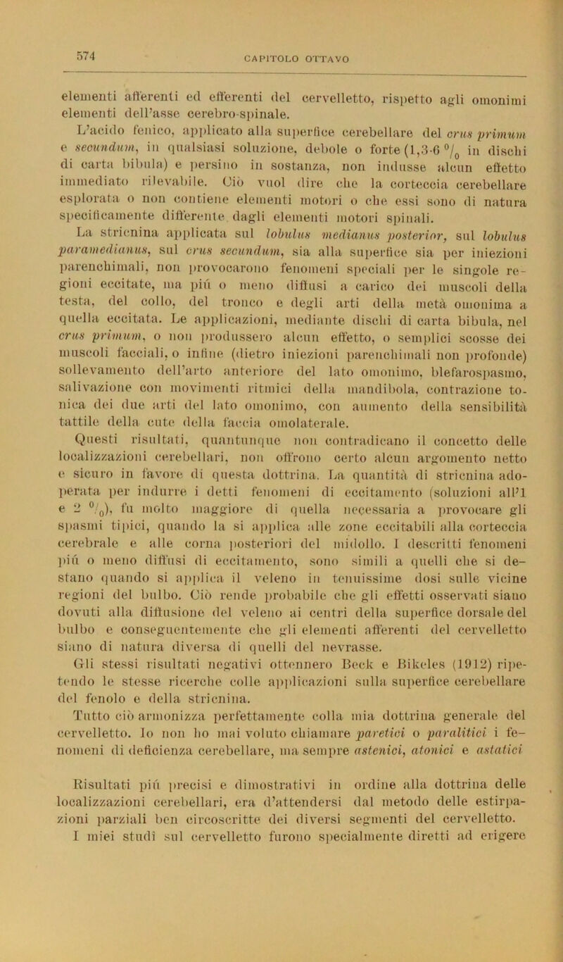 elementi afferenti ed efferenti del cervelletto, rispetto agli omonimi elementi dell’asse cerebro-spinale. L acido Ionico, applicato alla superfiee cerebellare del crus primum e secundum, in qualsiasi soluzione, debole o forte (1,3-6 °/0 in dischi di carta bibula) e persino in sostanza, non indusse alcun effetto immediato rilevabile. Ciò vuol dire che la corteccia cerebellare esplorata o non contiene elementi motori o che essi sono di natura specificamente differente dagli elementi motori spinali. La stricnina applicata sul lobulati mediami!»' posterinr, sul lobulus paramedianus, sul crus secundum, sia alla superflue sia per iniezioni parenchimali, non provocarono fenomeni speciali per le singole re- gioni eccitate, ma piu o meno diffusi a carico dei muscoli della testa, del collo, del tronco e degli arti della metà omonima a quella eccitata. Le applicazioni, mediante dischi di carta bibula, nel crus primum, o non produssero alcun effetto, o semplici scosse dei muscoli facciali, o infine (dietro iniezioni parenchimali non profonde) sollevamento dell’arto anteriore del lato omonimo, blefarospasmo, salivazione con movimenti ritmici della mandibola, contrazione to- nica dei due arti del lato omonimo, con aumento della sensibilità tattile della cute della faccia omolaterale. Questi risultati, quantunque non contradicano il concetto delle localizzazioni cerebellari, non offrono certo alcun argomento netto e sicuro in favore di questa dottrina. La quantità di stricnina ado- perata per indurre i detti fenomeni di eccitamento (soluzioni all’I e 2 °/0), fu molto maggiore di quella necessaria a provocare gli spasmi tipici, quando la si applica alle zone eccitabili alla corteccia cerebrale e alle corna posteriori del midollo. 1 descritti fenomeni piu o meno diffusi di eccitamento, sono simili a quelli che si de- stano quando si applica il veleno in tenuissime dosi sulle vicine regioni del bulbo. Ciò rende probabile che gli effetti osservati siano dovuti alla diffusione del veleno ai centri della superfiee dorsale del bulbo e conseguentemente clic gli elementi afferenti del cervelletto siano di natura diversa di quelli del nevrasse. Gli stessi risultati negativi ottennero Beclc e Bikeles (1912) ripe- tendo le stesse ricerche colle applicazioni sulla superfiee cerebellare del fenolo e della stricnina. Tutto ciò armonizza perfettamente colla mia dottrina generale del cervelletto. Io non ho mai voluto chiamare paretici o paralitici i fe- nomeni di deficienza cerebellare, ma sempre astenici, atonici e astatici Risultati piu precisi e dimostrativi in ordine alla dottrina delle localizzazioni cerebellari, era d’attendersi dal metodo delle estirpa- zioni parziali ben circoscritte dei diversi segmenti del cervelletto. I miei studi sul cervelletto furono specialmente diretti ad erigere