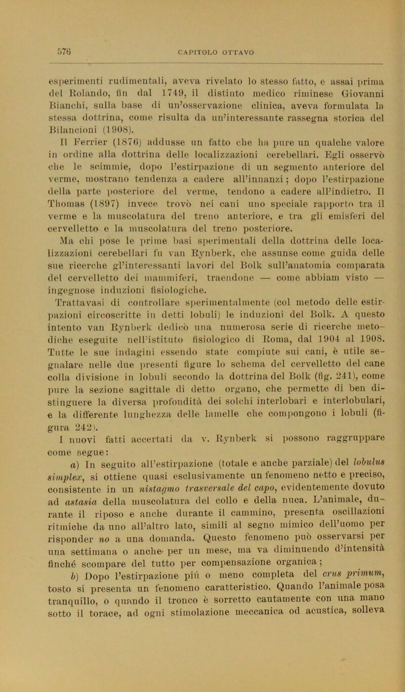 esperimenti rudimentali, aveva rivelato lo stesso fatto, e assai prima del Rolando, fin dal 1749, il distinto medico riminese Giovanni Bianchi, sulla base di un’osservazione clinica, aveva formulata la stessa dottrina, come risulta da un’interessante rassegna storica del Bilancioni (1908). Il Ferrier (1870) addusse un fatto che ha pure un qualche valore in ordine alla dottrina delle localizzazioni cerebellari. Egli osservò che le scimmie, dopo l’estirpazione di un segmento anteriore del verme, mostrano tendenza a cadere all’innanzi ; dopo l’estirpazione della parte posteriore del verme, tendono a cadere all’indietro. Il Thomas (1897) invece trovò nei cani uno speciale rapporto tra il verme e la muscolatura del treno anteriore, e tra gli emisferi del cervelletto e la muscolatura del treno posteriore. Ma chi pose le prime basi sperimentali della dottrina delle loca- lizzazioni cerebellari fu van Rynberk. che assunse come guida delle sue ricerche gl’interessanti lavori del Bolle sull’anatomia comparata del cervelletto dei mammiferi, traendone — come abbiam visto — ingegnose induzioni fisiologiche. Trattavasi di controllare sperimentalmente (col metodo delle estir- pazioni circoscritte in detti lobuli) le induzioni del Bolle. A questo intento van Rynberk dedicò una numerosa serie di ricerche meto- diche eseguite nell’istituto fisiologico di Roma, dal 1904 al 1908. Tutte le sue indagini essendo state compiute sui cani, è utile se- gnalare nelle due presenti figure lo schema del cervelletto del cane colla divisione in lobuli secondo la dottrina del Bolk (fig. 241), come pure la sezione sagittale di detto organo, che permette di ben di- stinguere la diversa profondità dei solchi interlobari e interlobulari, e la differente lunghezza delle lamelle che compongono i lobuli (fi- gura 242). I nuovi fatti accertati da v. Rynberk si possono raggruppare come segue: a) In seguito all’estirpazione (totale e anche parziale) del lobulus simplex, si ottiene quasi esclusivamente un fenomeno netto e preciso, consistente in un nistagmo trasversale del capo, evidentemente dovuto ad astasia della muscolatura del collo e della nuca. L’animale, du- rante il riposo e anche durante il cammino, presenta oscillazioni ritmiche da uno all’altro lato, simili al segno mimico dell’uomo per risponder no a una domanda. Questo fenomeno può osservarsi per una settimana o anche- per un mese, ma va diminuendo d’intensità finché scompare del tutto per compensazione organica ; b) Dopo l’estirpazione più o meno completa del crus priinum, tosto si presenta un fenomeno caratteristico. Quando l’animale posa tranquillo, o quando il tronco è sorretto cautamente con una mano sotto il torace, ad ogni stimolazione meccanica od acustica, solleva