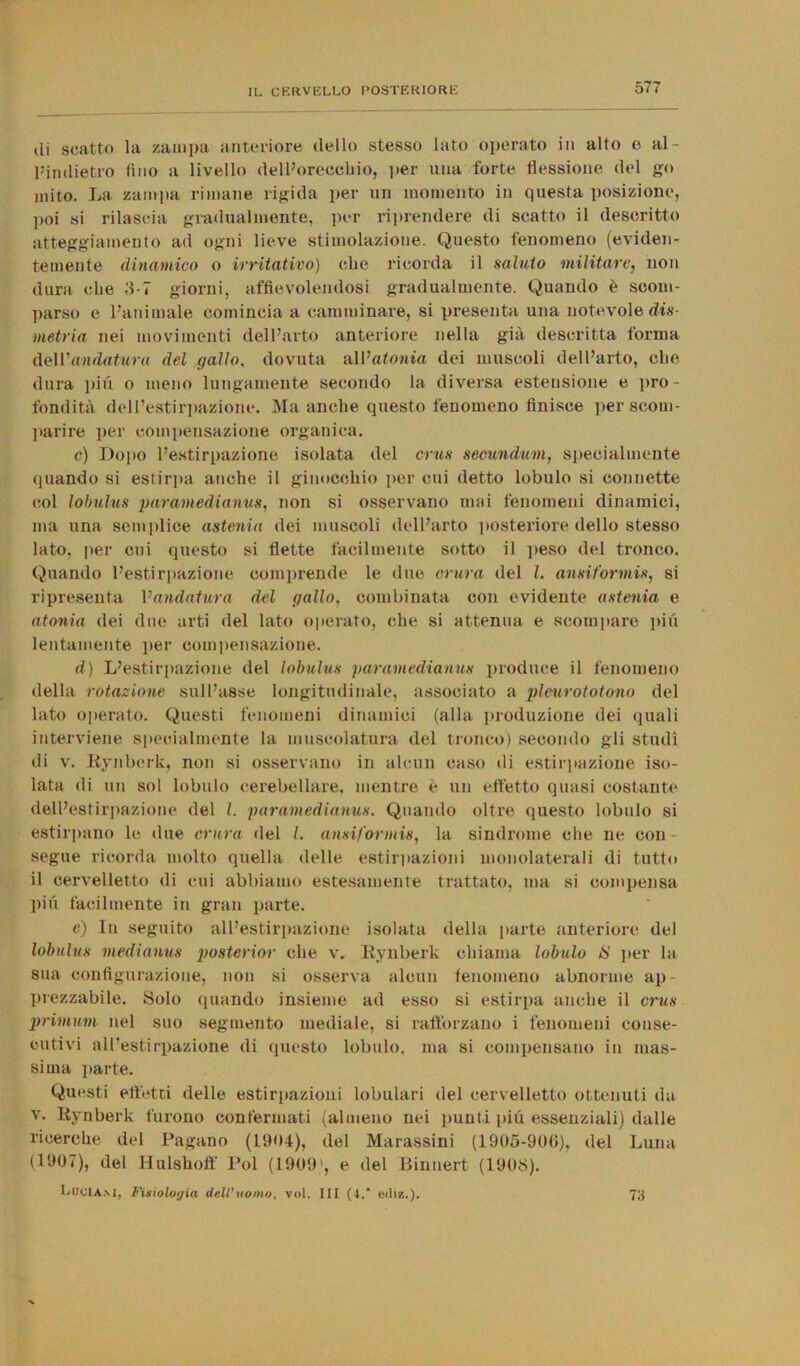 di scatto la zampa anteriore dello stesso lato operato in alto e al- Pindietro tino a livello dell’orecchio, per una forte flessione del go mito. La zampa rimane rigida per un momento in questa posizione, poi si rilascia gradualmente, per riprendere di scatto il descritto atteggiamento ad ogni lieve stimolazione. Questo fenomeno (eviden- temente dinamico o irritativo) che ricorda il saluto militare, non dura che 3-7 giorni, affievolendosi gradualmente. Quando è scom- parso e l’animale comincia a camminare, si presenta una notevole dis- metria nei movimenti dell’arto anteriore nella già descritta forma dell'andatura del gallo. dovuta all’atonia dei muscoli dell’arto, che dura piu o meno lungamente secondo la diversa estensione e pro- fondità dell’estirpazione. Ma anche questo fenomeno finisce per scom- parire per compensazione organica. c) Dopo l’estirpazione isolata del crus secundum, specialmente quando si estirpa anche il ginocchio per cui detto lobulo si connette col lobulus paramedianus, non si osservano mai fenomeni dinamici, ma una semplice astenia dei muscoli dell’arto posteriore dello stesso lato, per cui questo si flette facilmente sotto il peso del tronco. Quando l’estirpazione comprende le due entra del l. ansiformis, si ripresenta Vandatura del gallo, combinata con evidente astenia e atonia dei due arti del lato operato, che si attenua e scompare più lentamente per compensazione. d) L’estirpazione del lobulus paramedianus produce il fenomeno della rotazione sull’asse longitudinale, associato a pleurototono del lato operato. Questi fenomeni dinamici (alla produzione dei quali interviene specialmente la muscolatura del tronco) secondo gli studi di v. Eynberk, non si osservano in alcun caso di estirpazione iso- lata di un sol lobulo cerebellare, mentre è un effetto quasi costante dell’estirpazione del I. paramedianus. Quando oltre questo lobulo si estirpano le due entra del /. ansiformis, la sindrome che ne con- segue ricorda molto quella delle estirpazioni monolaterali di tutto il cervelletto di cui abbiamo estesamente trattato, ma si compensa piu facilmente in gran parte. e) In seguito all’estirpazione isolata della parte anteriore del lobulus medianus posterior che v. Iiynberk chiama lobulo IS per la sua configurazione, non si osserva alcun fenomeno abnorme ap - prezzabile. Solo quando insieme ad esso si estirpa anche il crus primum nel suo segmento mediale, si rafforzano i fenomeni conse- cutivi all’estirpazione di questo lobulo, ma si compensano in mas- sima parte. Questi effetti delle estirpazioni lobulari del cervelletto ottenuti da v. Eynberk furono confermati (almeno nei punti più essenziali) dalle ricerche del Pagano (1904), del Marassini (1905-900), del Luna (1907), del Hulsholf Poi (1909', e del Binnert (1908). L.DOIAM, Fisiologia dell’uomo, voi. Ili (4.* edi*.). 73