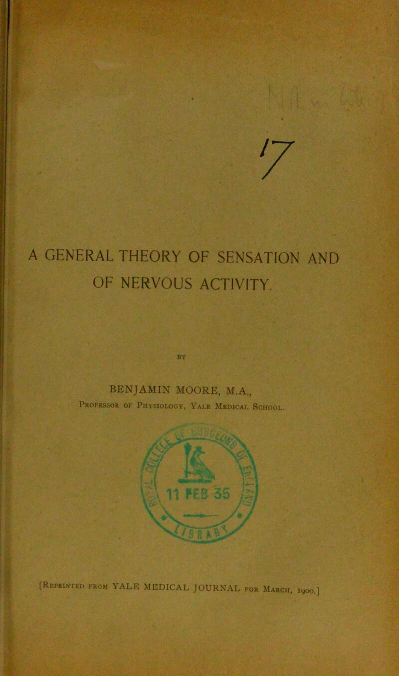 7 A GENERAL THEORY OF SENSATION AND OF NERVOUS ACTIVITY. BY BENJAMIN MOORE, M.A., Professor of Physiology, Yale Medical School. [Reprinted from YALE MEDICAL JOURNAL for March, 1900.]