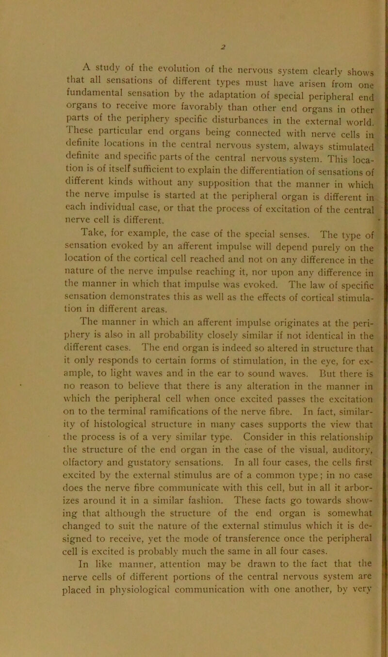 A study of the evolution of the nervous system clearly shows that all sensations of different types must have arisen from one fundamental sensation by the adaptation of special peripheral end organs to receive more favorably than other end organs in other parts of the periphery specific disturbances in the external world. 1 hese particular end organs being connected with nerve cells in definite locations in the central nervous system, always stimulated definite and specific parts of the central nervous system. This loca- tion is of itself sufficient to explain the differentiation of sensations of different kinds without any supposition that the manner in which the nerve impulse is started at the peripheral organ is different in each individual case, or that the process of excitation of the central nerve cell is different. Take, for example, the case of the special senses. The type of sensation evoked by an afferent impulse will depend purely on the location of the cortical cell reached and not on any difference in the nature of the nerve impulse reaching it, nor upon any difference in the manner in which that impulse was evoked. The law of specific sensation demonstrates this as well as the effects of cortical stimula- tion in different areas. The manner in which an afferent impulse originates at the peri- phery is also in all probability closely similar if not identical in the different cases. The end organ is indeed so altered in structure that it only responds to certain forms of stimulation, in the eye, for ex- ample, to light waves and in the ear to sound waves. But there is no reason to believe that there is any alteration in the manner in which the peripheral cell when once excited passes the e.xcitation on to the terminal ramifications of the nerve fibre. In fact, similar- ity of histological structure in many cases supports the view that the process is of a very similar type. Consider in this relationship the structure of the end organ in the case of the visual, auditory, olfactory and gustatory sensations. In all four cases, the cells first excited by the external stimulus are of a common type; in no case does the nerve fibre communicate with this cell, but in all it arbor- izes around it in a similar fashion. These facts go towards show- ing that although the structure of the end organ is somewhat changed to suit the nature of the external stimulus which it is de- signed to receive, yet the mode of transference once the peripheral cell is excited is probably much the same in all four cases. In like manner, attention may be drawn to the fact that the nerve cells of different portions of the central nervous system are placed in physiological communication with one another, by very