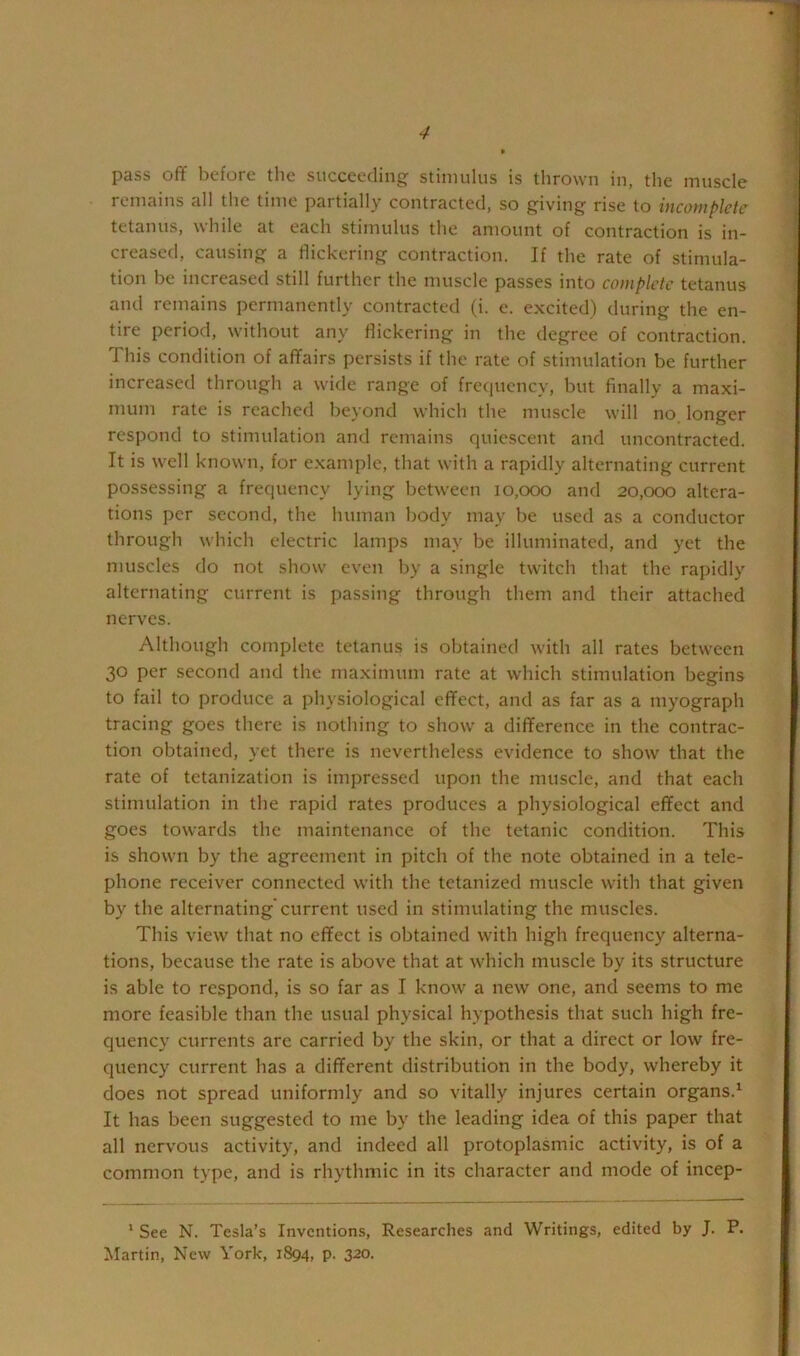 pass off before the succeeding stimulus is thrown in, the muscle remains all the time partially contracted, so giving rise to incomplete tetanus, while at each stimulus the amount of contraction is in- creased, causing a flickering contraction. If the rate of stimula- tion he increased still further the muscle passes into complete tetanus and remains permanently contracted (i. e. excited) during the en- tire period, without any flickering in the degree of contraction. This condition of affairs persists if the rate of stimulation be further increased through a wide range of frequency, hut finally a maxi- mum rate is reached beyond which the muscle will no longer respond to stimulation and remains quiescent and uncontracted. It is well known, for example, that with a rapidly alternating current possessing a frequency lying between 10,000 and 20,000 altera- tions per second, the human body may he used as a conductor through which electric lamps may be illuminated, and yet the muscles do not show even by a single twitch that the rapidly alternating current is passing through them and their attached nerves. Although complete tetanus is obtained with all rates between 30 per second and the maximum rate at which stimulation begins to fail to produce a physiological effect, and as far as a myograph tracing goes there is nothing to show a difference in the contrac- tion obtained, yet there is nevertheless evidence to show that the rate of tetanization is impressed upon the muscle, and that each stimulation in the rapid rates produces a physiological effect and goes towards the maintenance of the tetanic condition. This is shown by the agreement in pitch of the note obtained in a tele- phone receiver connected with the tetanized muscle with that given by the alternating'current used in stimulating the muscles. This view that no effect is obtained with high frequency alterna- tions, because the rate is above that at which muscle by its structure is able to respond, is so far as I know a new one, and seems to me more feasible than the usual physical hypothesis that such high fre- quency currents arc carried by the skin, or that a direct or low fre- quency current has a different distribution in the body, whereby it does not spread uniformly and so vitally injures certain organs.^ It has been suggested to me by the leading idea of this paper that all nervous activity, and indeed all protoplasmic activity, is of a common type, and is rhythmic in its character and mode of incep- ‘ See N. Tesla’s Inventions, Researches and Writings, edited by J. P. Martin, New York, 1894, p. 320.