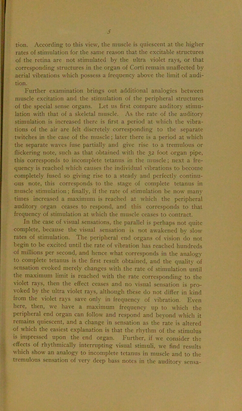 J) tion. According to this view, the muscle is quiescent at tlie higher rates of stimulation for the same reason that the excitable structures of the retina are not stimulated by the ultra violet rays^ or that corresponding structures in the organ of Corti remain unaflfected by aerial vibrations which possess a frequency above the limit of audi- tion. Further examination brings out additional analogies between muscle excitation and the stimulation of the peripheral structures of the special sense organs. Let us first compare auditory stimu- lation with that of a skeletal muscle. As the rate of the auditory stimulation is increased there is first a period at which the vibra- tions of the air are felt discretely corresponding to the separate twitches in the case of the muscle; later there is a period at which the separate waves fuse partially and give rise to a tremulous or flickering note, such as that obtained with the 32 foot organ pipe, this corresponds to incomplete tetanus in the muscle; next a fre- quency is reached which causes the individual vibrations to become completely fused so giving rise to a steady and perfectly continu- ous note, this corresponds to the stage of complete tetanus in muscle stimulation; finally, if the rate of stimulation be now many times increased a maximum is reached at which the peripheral auditory organ ceases to respond, and this corresponds to that frequency of stimulation at which the muscle ceases to contract. In the case of visual sensations, the parallel is perhaps not quite complete, because the visual sensation is not awakened by slow rates of stimulation. The peripheral end organs of vision do not begin to be excited until the rate of vibration has reached hundreds of millions per second, and hence what corresponds in the analogy to complete tetanus is the first result obtained, and the quality of sensation evoked merely changes with the rate of stimulation until the maximum limit is reached with the rate corresponding to the violet rays, then the effect ceases and no visual sensation is pro- voked by the ultra violet rays, although these do not differ in kind from the violet ra}'s save only in frequency of vibration. Even here, then, we have a maximum frequency uj) to which the peripheral end organ can follow and respond and beyond which it remains quiescent, and a change in sensation as the rate is altered of which the easiest explanation is that the rhythm of the stimulus is impressed upon the end organ. Further, if we consider the effects of rhythmically interrupting visual stimuli, we find results which show an analogy to incomplete tetanus in muscle and to the tiemulous sensation of very deep bass notes m the auditorv' sensa-