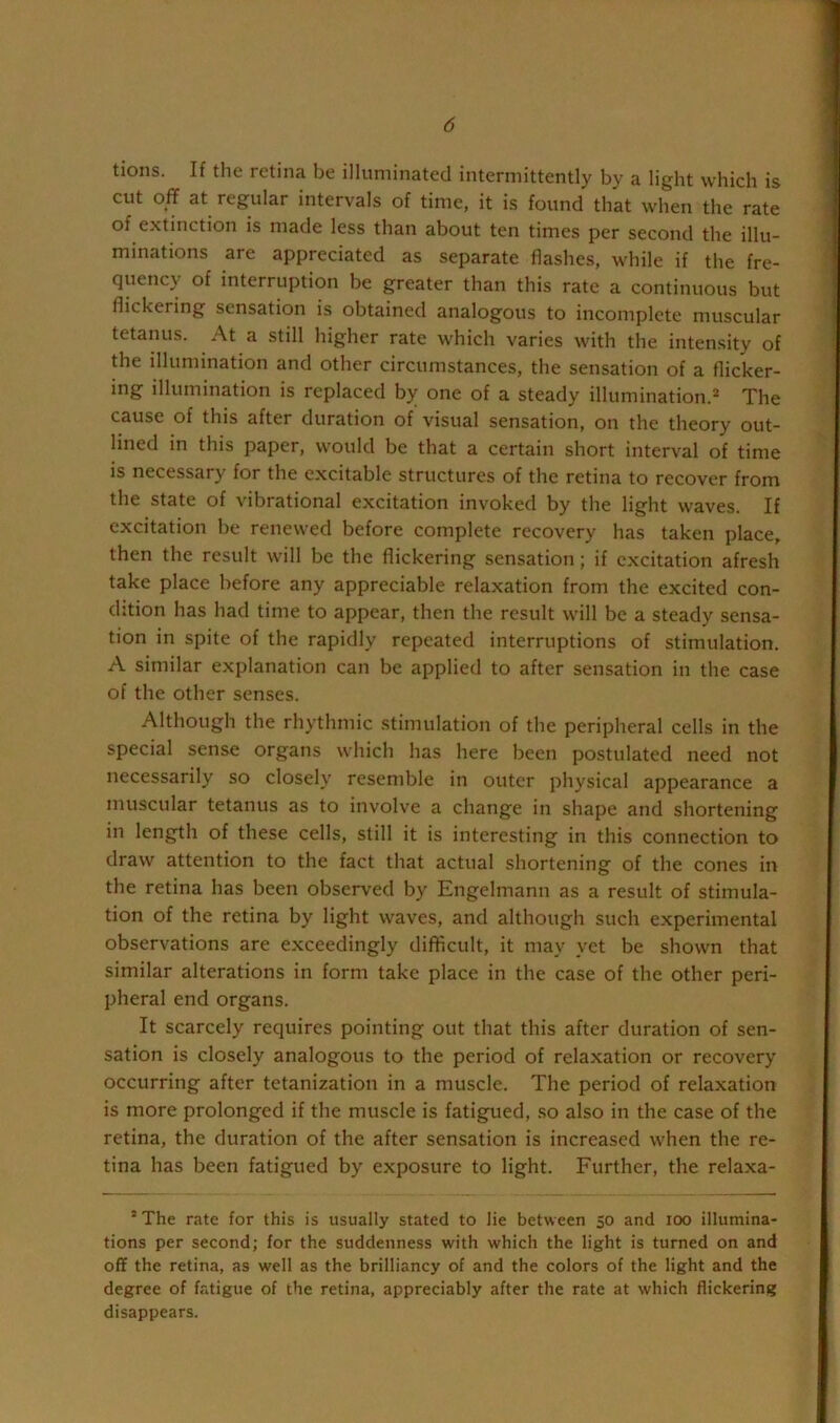 tions. If the retina be illuminated intermittently by a light which is cut off at regular intervals of time, it is found that when the rate of extinction is made less than about ten times per second the illu- minations are appreciated as separate flashes, while if the fre- quency of interruption be greater than this rate a continuous but flickering sensation is obtained analogous to incomplete muscular tetanus. At a still higher rate which varies with the intensity of the illumination and other circumstances, the sensation of a flicker- ing dlumination is replaced by one of a steady illumination.* The cause of this after duration of visual sensation, on the theory out- lined in this paper, would be that a certain short interval of time is necessary for the excitable structures of the retina to recover from the state of vibrational excitation invoked by the light waves. If excitation be renewed before complete recovery has taken place, then the result will be the flickering sensation; if excitation afresh take place before any appreciable relaxation from the excited con- dition has had time to appear, then the result will be a steady sensa- tion in spite of the rapidly repeated interruptions of stimulation. A similar explanation can be applied to after sensation in the case of the other senses. Although the rhythmic stimulation of the peripheral cells in the special sense organs which has here been postulated need not necessarily so closely resemble in outer physical appearance a muscular tetanus as to involve a change in shape and shortening in length of these cells, still it is interesting in this connection to draw attention to the fact that actual shortening of the cones in the retina has been observed by Engelmann as a result of stimula- tion of the retina by light waves, and although such experimental observations are exceedingly difticult, it may yet be shown that similar alterations in form take place in the case of the other peri- pheral end organs. It scarcely requires pointing out that this after duration of sen- sation is closely analogous to the period of relaxation or recovery occurring after tetanization in a muscle. The period of relaxation is more prolonged if the muscle is fatigued, .so also in the case of the retina, the duration of the after sensation is increased when the re- tina has been fatigued by exposure to light. Further, the relaxa- ’ The rate for this is usually stated to lie between 50 and 100 illumina- tions per second; for the suddenness with which the light is turned on and off the retina, as well as the brilliancy of and the colors of the light and the degree of fatigue of the retina, appreciably after the rate at which flickering disappears.