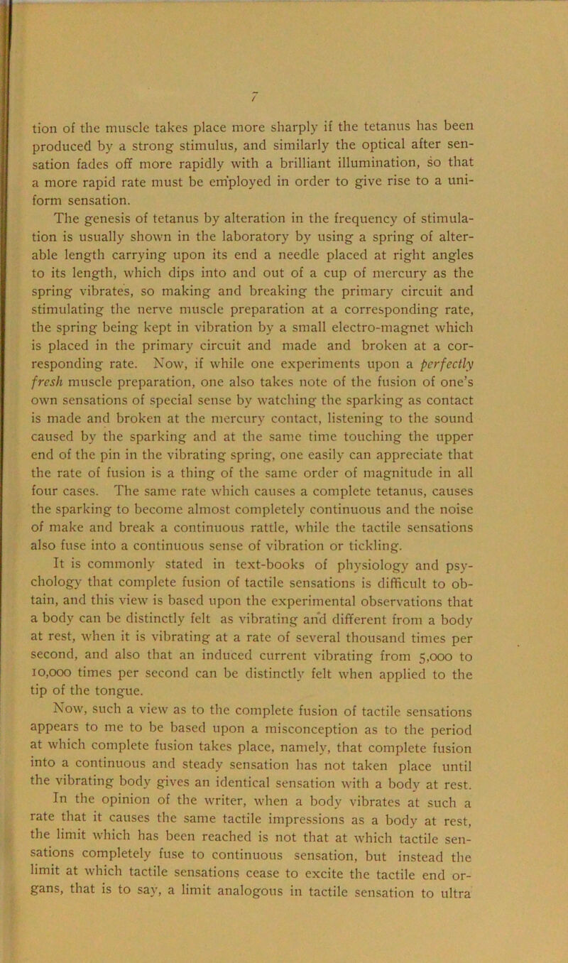 tion of the muscle takes place more sharply if the tetanus has been produced by a strong stimulus, and similarly the optical after sen- sation fades off more rapidly with a brilliant illumination, so that a more rapid rate must be employed in order to give rise to a uni- form sensation. The genesis of tetanus by alteration in the frequency of stimula- tion is usually shown in the laboratory by using a spring of alter- able length carrying upon its end a needle placed at right angles to its length, which dips into and out of a cup of mercury as the spring vibrates, so making and breaking the primary circuit and stimulating the nerve muscle preparation at a corresponding rate, the spring being kept in vibration by a small electro-magnet which is placed in the primary circuit and made and broken at a cor- responding rate. Now, if while one experiments upon a perfectly fresh muscle preparation, one also takes note of the fusion of one’s own sensations of special sense by watching the sparking as contact is made and broken at the mercury contact, listening to the sound caused by the sparking and at the same time touching the upper end of the pin in the vibrating spring, one easily can appreciate that the rate of fusion is a thing of the same order of magnitude in all four cases. The same rate which causes a complete tetanus, causes the sparking to become almost completely continuous and the noise of make and break a continuous rattle, while the tactile sensations also fuse into a continuous sense of vibration or tickling. It is commonly stated in text-books of physiology and psy- chology that complete fusion of tactile sensations is difficult to ob- tain, and this view is based upon the experimental observations that a body can be distinctly felt as vibrating and different from a body at rest, when it is vibrating at a rate of several thousand times per second, and also that an induced current vibrating from 5,000 to 10,000 times per second can be distinctly felt when applied to the tip of the tongue. Now, such a view as to the complete fusion of tactile sensations appears to me to be based upon a misconception as to the period at which complete fusion takes place, namely, that complete fusion into a continuous and steady sensation has not taken place until the vibrating body gives an identical sensation with a bodv at rest. In the opinion of the writer, when a body vibrates at such a rate that it causes the same tactile impressions as a body at rest, the limit which has been reached is not that at which tactile sen- sations completely fuse to continuous sensation, but instead the limit at which tactile sensations cease to excite the tactile end or- gans, that is to say, a limit analogous in tactile sensation to ultra