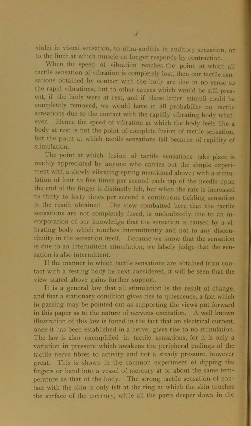 c9 violet in visual sensation, to ultra-audible in auditorv sensation, or to the limit at which muscle no longer responds by contraction. When the speed of vibration reaches the point at which all tactile sensation of vibration is completely lost, then our tactile sen- sations obtained by contact with the body are due in no sense to the rapid vibrations, but to other causes which would be still pres- ent, if the body were at rest, and if these latter stimuli could be completely removed, we would have in all probabilitv no tactile sensations due to the contact with the rapidly vibrating body what- ever. Hence the speed of vibration at which the body feels like a body at rest is not the point of complete fusion of tactile sensation, but the point at which tactile sensations fail because of rapidity of stimulation. The point at which fusion of tactile sensations take place is readily appreciated by anyone who carries out the simple experi- ment with a slowly vibrating spring mentioned above; with a stimu- lation of four to five times per second each tap of the needle upon the end of the finger is distinctly felt, but when the rate is increased to thirty to forty times per second a continuous tickling sensation is the result obtained. The view combatted here that the tactile sensations are not completely fused, is undoubtedly due to an in- corporation of our knowledge that the sensation is caused by a vi- brating body which touches intermittently and not to any discon- tinuity in the sensation itself. Because we know that the sensation is due to an intermittent stimulation, we falsely judge that the sen- sation is also intermittent. If the manner in which tactile sensations are obtained from con- tact with a resting body be next considered, it will be seen that the view stated above gains further support. It is a general law that all stimulation is the result of change, and that a stationary condition gives rise to quiescence, a fact which in passing may be pointed out as supporting the views put forward in this paper as to the nature of nervous excitation. A well known illustration of this law is found in the fact that an electrical current, once it has been established in a nerve, gives rise to no stimulation. The law is also exemplified in tactile sensations, for it is only a variation in pressure which awakens the peripheral endings of the tactile nerve fibres to activity and not a steady pressure, however great. This is shown in the common experiment of dipping the fingers or hand into a vessel of mercury at or about the same tem- perature as that of the body. The strong tactile sensation of con- tact with the skin is only felt at the ring at which the skin touches the surface of the mercury, while all tlie parts deeper down in the
