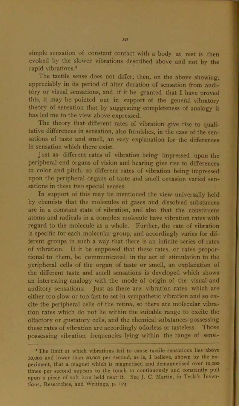 lO simple sensation of constant contact with a body at rest is then evoked by the slower vibrations described above and not by the rapid vibrations.® The tactile sense does not differ, then, on the above showing, appreciably in its period of after duration of sensation from audi- tory or visual sensations, and if it be granted that I have proved this, it may be pointed out in support of the general vibratory theory of sensation that by suggesting completeness of analogy it has led me to the view above expressed. The theory that different rates of vibration give rise to quali- tative differences in sensation, also furnishes, in the case of the sen- sations of taste and smell, an easy explanation for the differences in sensation which there exist. Just as different rates of vibration being impressed upon the peripheral end organs of vision and hearing give rise to differences in color and pitch, so different rates of vibration being impressed upon the peripheral organs of taste and smell occasion varied sen- sations in these two special senses. In support of this may be mentioned the view universally held by chemists that the molecules of gases and dissolved substances are in a constant state of vibration, and also that the constituent atoms and radicals in a complex molecule have vibration rates with regard to the molecule as a whole. Further, the rate of vibration is specific for each molecular group, and accordingly varies for dif- ferent groups in such a way that there is an infinite series of rates of vibration. If it be supposed that these rates, or rates propor- tional to them, be communicated in the act of stimulation to the peripheral cells of the organ of taste or smell, an explanation of the different taste and smell sensations is developed which shows an interesting analogy with the mode of origin of the visual and auditory sensations. Just as there are vibration rates which are either too slow or too fast to set in sympathetic vibration and so ex- cite the peripheral cells of the retina, so there are molecular vibra- tion rates which do not lie within the suitable range to excite the olfactory or gustatory cells, and the chemical substances possessing these rates of vibration are accordingly odorless or tasteless. Those possessing vibration frequencies lying within the range of sensi- *The limit at which vibratioms fail to cause tactile sensations lies above 10,000 and lower than 20,000 per second, as is, I believe, shown by the ex- periment, that a magnet which is magnetised and demagnetised over 10,000- times per second appears to the touch to continuously and constantly pull upon a piece of soft iron held near it. See J. C. Martin, in Tesla’s Inven- tions, Researches, and Writings, p. 124.
