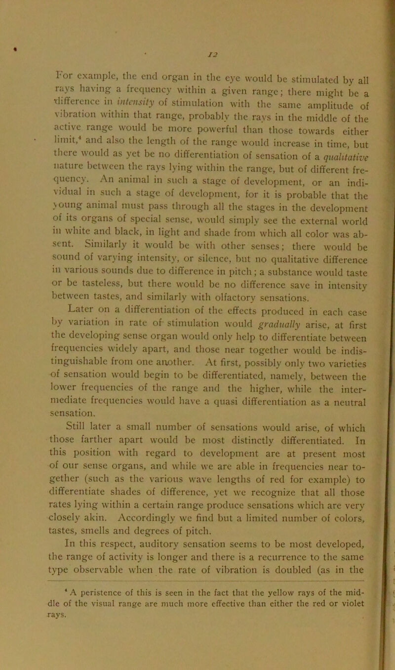 % I*or example, the end organ in the eye would be stimulated by all rays having a frequency within a given range; there might be a rlifference in intensity of stimulation with the same amplitude of Vibration within that range, probably the rays in the middle of the active range would be more powerful than those towards either limit, and also the length of the range would increase in time, but there would as yet be no differentiation of sensation of a qualitative nature between the rays lying within the range, but of different fre- quency. An animal in such a stage of development, or an indi- vidual in such a stage of dcvcloinncnt, for it is probable that the voting animal must pass through all the stages in the development of its organs of special sense, would simply see the external world in white and black, in light and shade from which all color was ab- sent. Similarly it would be with other senses; there would be sound of varying intensity, or silence, but no qualitative difference in various sounds due to difference in pitch ; a substance would taste or be tasteless, but there would be no difference save in intensity between tastes, and similarly with olfactory sensations. Later on a differentiation of the effects produced in each case by variation in rate of stimulation would gradually arise, at first the developing sense organ would only help to differentiate between frequencies widely apart, and those near together would be indis- tinguishable from one another. At first, possibly only two varieties of sensation would begin to be differentiated, namely, between the lower frequencies of the range and the higher, while the inter- mediate frequencies would have a quasi differentiation as a neutral sensation. Still later a small number of sensations would arise, of which those farther apart would be most distinctly differentiated. In this position with regard to development are at present most of our sense organs, and while we are able in frequencies near to- gether (such as the various wave lengths of red for example) to differentiate shades of difference, yet we recognize that all those rates lying within a certain range produce sensations which are very closely akin. Accordingly we find but a limited number of colors, tastes, smells and degrees of pitch. In this respect, auditory sensation seems to be most dev’^eloped, the range of activity is longer and there is a recurrence to the same type observable when the rate of vibration is doubled (as in the * A peristence of this is seen in the fact that the yellow rays of the mid- dle of the visual range are much more effective than either the red or violet rays.