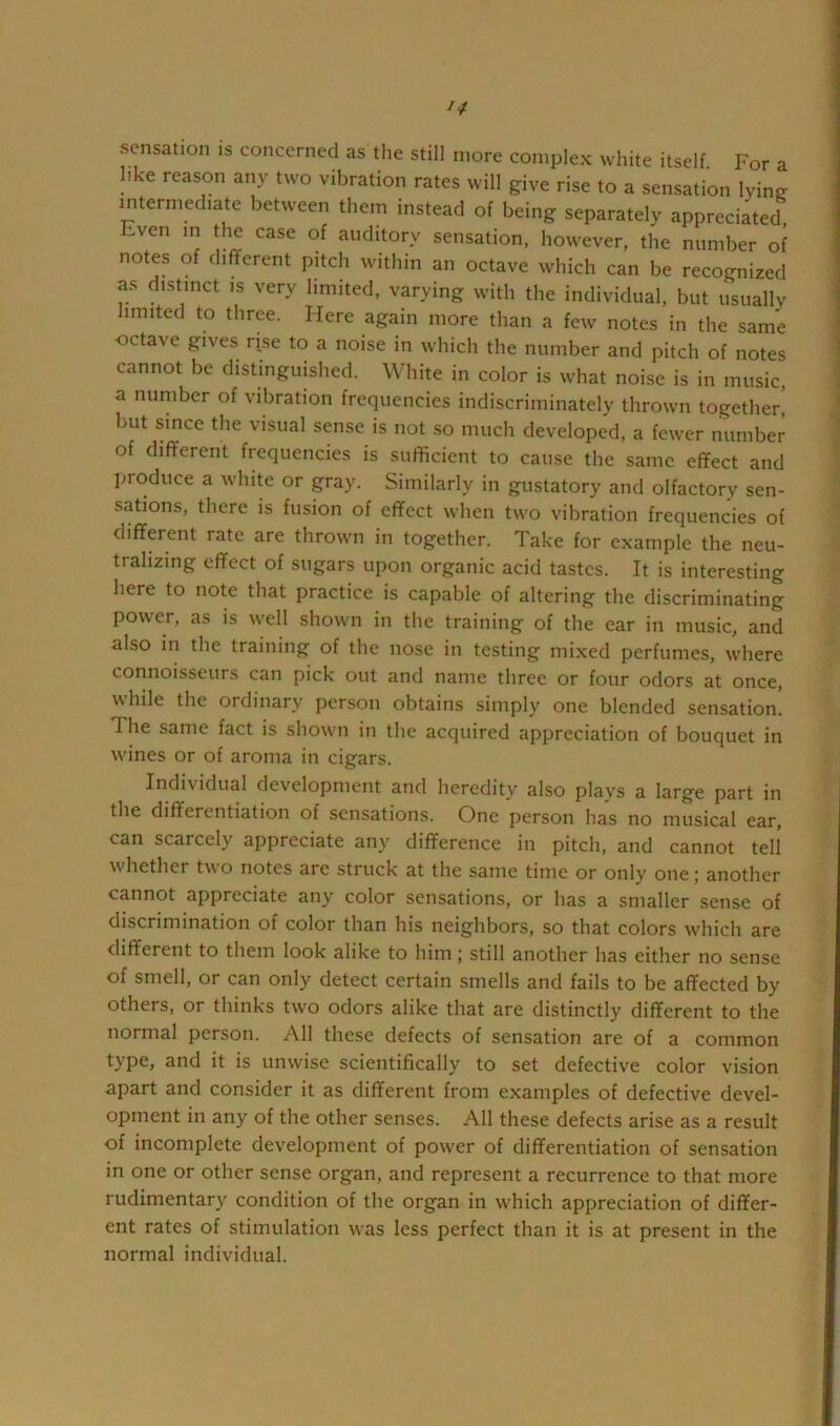 sensation is concerned as tlie still more complex white itself For a like reason any two vibration rates will give rise to a sensation lyinjr intermediate between them instead of being separately appreciated, Even in the case of auditory sensation, however, the number of notes of different pitch within an octave which can be reco^-nized as distinct is very limited, varying with the individual, but usuallv limited to three. Here again more than a few notes in the same ■octave gives rise to a noise in which the number and pitch of notes cannot be distmguisbed. White in color is what noise is in music, a number of vibration frequencies indiscriminatelv thrown together, but since the visual sense is not .so much developed, a fewer number of different frequencies is sufficient to cause the same effect and produce a white or gray. Similarly in gustatory and olfactory sen- sations, there is fusion of effect when two vibration frequencies of different rate are thrown in together. Take for example the neu- tralizing effect of sugars upon organic acid tastes. It is interesting here to note that practice is capable of altering the discriminating power, as is well shown in the training of the ear in music, and also in the training of the nose in testing mixed perfumes, where connoisseurs can pick out and name three or four odors at once, \\ hile the ordinary person obtains simply one blended sensation. The same fact is shown in the acquired appreciation of bouquet in wines or of aroma in cigars. Individual development and heredity also plays a large part in the differentiation of sensations. One person has no musical ear, can scarcely appreciate any difference in pitch, and cannot tell whether two notes are struck at the same time or only one; another cannot appreciate any color sensations, or has a smaller sense of discrimination of color than his neighbors, so that colors which are different to them look alike to him; still another has either no sense of smell, or can only detect certain smells and fails to be affected by others, or thinks two odors alike that are distinctly different to the normal person. All these defects of sensation are of a common type, and it is unwise scientifically to set defective color vision apart and consider it as different from examples of defective devel- opment in any of the other senses. All these defects arise as a result of incomplete development of power of differentiation of sensation in one or other sense organ, and represent a recurrence to that more rudimentary condition of the organ in which appreciation of differ- ent rates of stimulation was less perfect than it is at present in the normal individual.