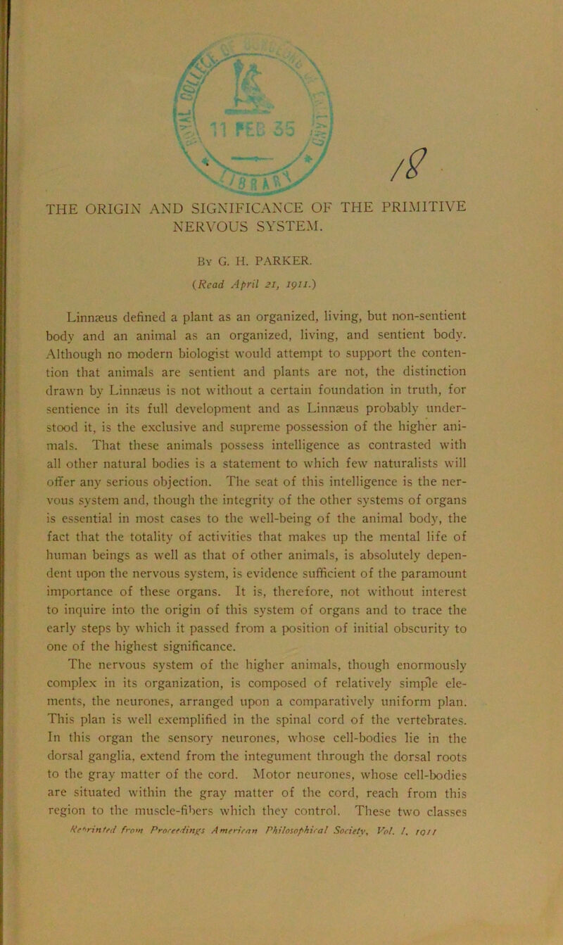 THE ORIGIN AND SIGNIFICANCE OF THE PRIMITIVE NERVOUS SYSTEM. By G. H. PARKER. (Read April 21, 191 /.) Linnaeus defined a plant as an organized, living, but non-sentient body and an animal as an organized, living, and sentient body. Although no modern biologist would attempt to support the conten- tion that animals are sentient and plants are not, the distinction drawn by Linnaeus is not without a certain foundation in truth, for sentience in its full development and as Linnaeus probably under- stood it, is the exclusive and supreme possession of the higher ani- mals. That these animals possess intelligence as contrasted with all other natural bodies is a statement to which few naturalists will offer any serious objection. The seat of this intelligence is the ner- vous system and, though the integrity of the other systems of organs is essential in most cases to the well-being of the animal body, the fact that the totality of activities that makes up the mental life of human beings as well as that of other animals, is absolutely depen- dent upon the nervous system, is evidence sufficient of the paramount importance of these organs. It is, therefore, not without interest to inquire into the origin of this system of organs and to trace the early steps by which it passed from a position of initial obscurity to one of the highest significance. The nervous system of the higher animals, though enormously complex in its organization, is composed of relatively simple ele- ments, the neurones, arranged upon a comparatively uniform plan. This plan is well exemplified in the spinal cord of the vertebrates. In this organ the sensory neurones, whose cell-bodies lie in the dorsal ganglia, extend from the integument through the dorsal roots to the gray matter of the cord. Motor neurones, whose cell-bodies are situated within the gray matter of the cord, reach from this region to the muscle-fibers which they control. These two classes Reprinted from Proceedings A merit-an Philosophical Society, Vot. /, TQII