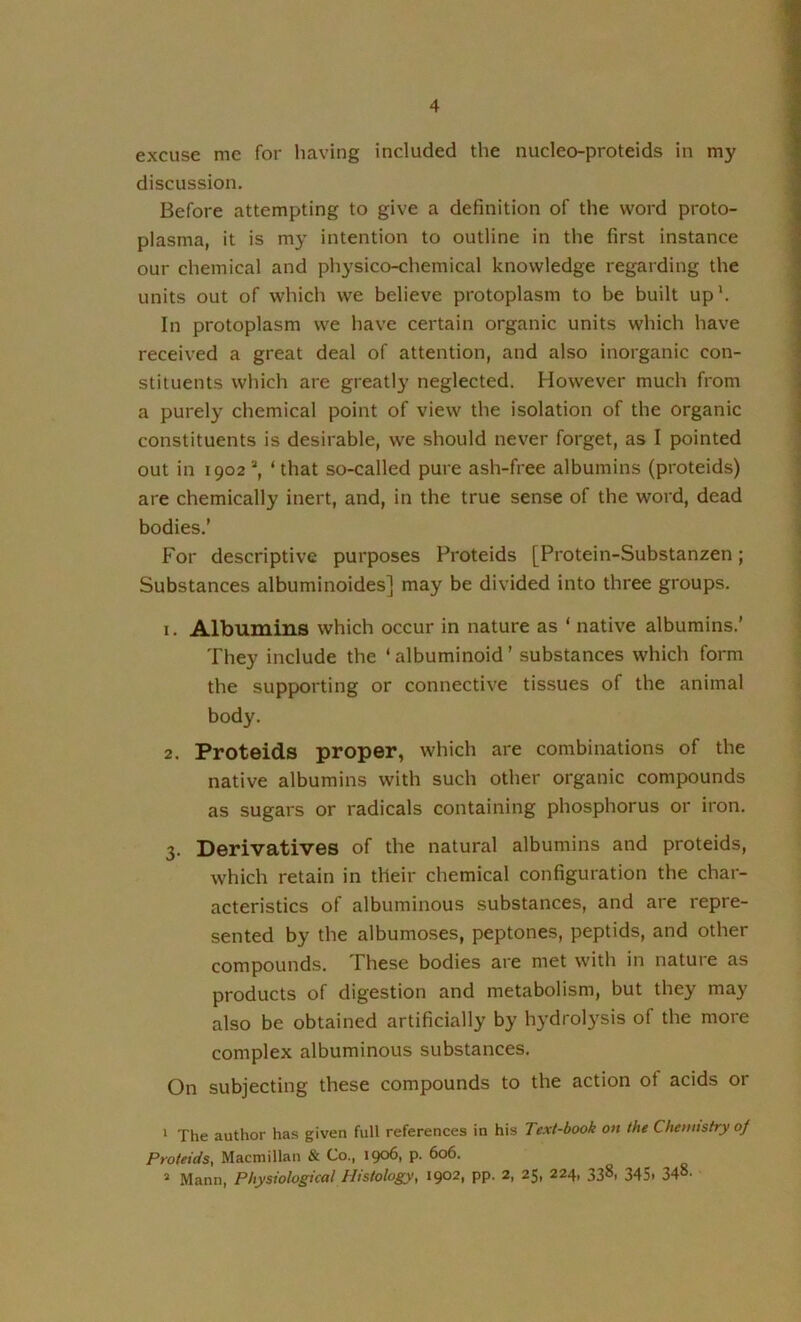 excuse me for having included the nucleo-proteids in my discussion. Before attempting to give a definition of the word proto- plasma, it is my intention to outline in the first instance our chemical and physico-chemical knowledge regarding the units out of which we believe protoplasm to be built up'. In protoplasm we have certain organic units which have received a great deal of attention, and also inorganic con- stituents which are greatly neglected. However much from a purely chemical point of view the isolation of the organic constituents is desirable, we should never forget, as I pointed out in 1902*, ‘that so-called pure ash-free albumins (proteids) are chemically inert, and, in the true sense of the word, dead bodies.’ For descriptive purposes Proteids [Protein-Substanzen; Substances albuminoides] may be divided into three groups. 1. Albumins which occur in nature as ‘ native albumins.’ They include the ‘albuminoid’ substances which form the supporting or connective tissues of the animal body. 2. Proteids proper, which are combinations of the native albumins with such other organic compounds as sugars or radicals containing phosphorus or iron. 3. Derivatives of the natural albumins and proteids, which retain in their chemical configuration the char- acteristics of albuminous substances, and are repre- sented by the albumoses, peptones, peptids, and other compounds. These bodies are met with in nature as products of digestion and metabolism, but they may also be obtained artificially by hydrolysis of the more complex albuminous substances. On subjecting these compounds to the action of acids or * The author has given full references in his Text-book on the Chemistry of Proteids, Macmillan & Co., 1906, p. 606. > Mann, Physiological Histology, 1902, pp. 2, 25, 224, 338, 345, 348-