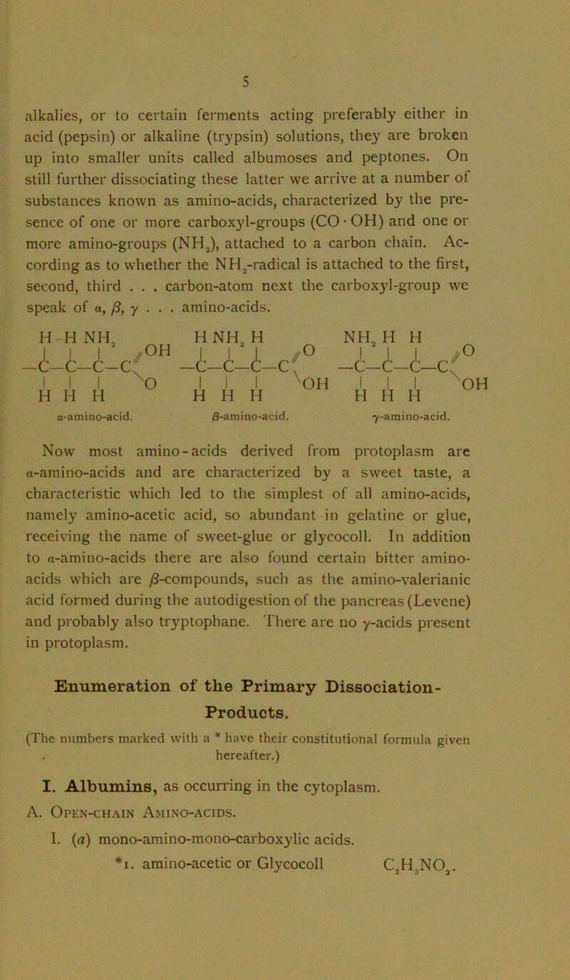 alkalies, or to certain ferments acting preferably either in acid (pepsin) or alkaline (trypsin) solutions, they are broken up into smaller units called albumoses and peptones. On still further dissociating these latter we arrive at a number of substances known as amino-acids, characterized by the pre- sence of one or more carboxyl-groups (CO • OH) and one or more amino-groups (NH^), attached to a carbon chain. Ac- cording as to whether the NH^-radical is attached to the first, second, third . . . carbon-atom next the carboxyl-group we speak of a, /3, y . . . amino-acids. H H NH, I I I /OH I I -C-C—c-c( —c-c I I I ^O III H H H H H H H NH, H i- ,./0 ^OH NH, H H (t- -c H H H -C ./ \ O OH o-amino-acid. /3-amino-acid. 7-amino-acid. Now most amino-acids derived from protoplasm are a-amino-acids and are characterized by a sweet taste, a characteristic which led to the simplest of all amino-acids, namely amino-acetic acid, so abundant in gelatine or glue, receiving the name of sweet-glue or glycocoll. In addition to rt-amino-acids there are also found certain bitter amino- acids which are /8-compounds, such as the amino-valerianic acid formed during the autodigestion of the pancreas (Levene) and probably also tryptophane. There are no y-acids present in protoplasm. Enumeration of the Primary Dissociation- Products. (The numbers marked with a * have their constitutional formula given , hereafter.) I. Albumins, as occurring in the cytoplasm. A. Open-chain Amino-acids. I. {a) mono-amino-mono-carboxylic acids. *1. amino-acetic or Glycocoll CjHjNO,.