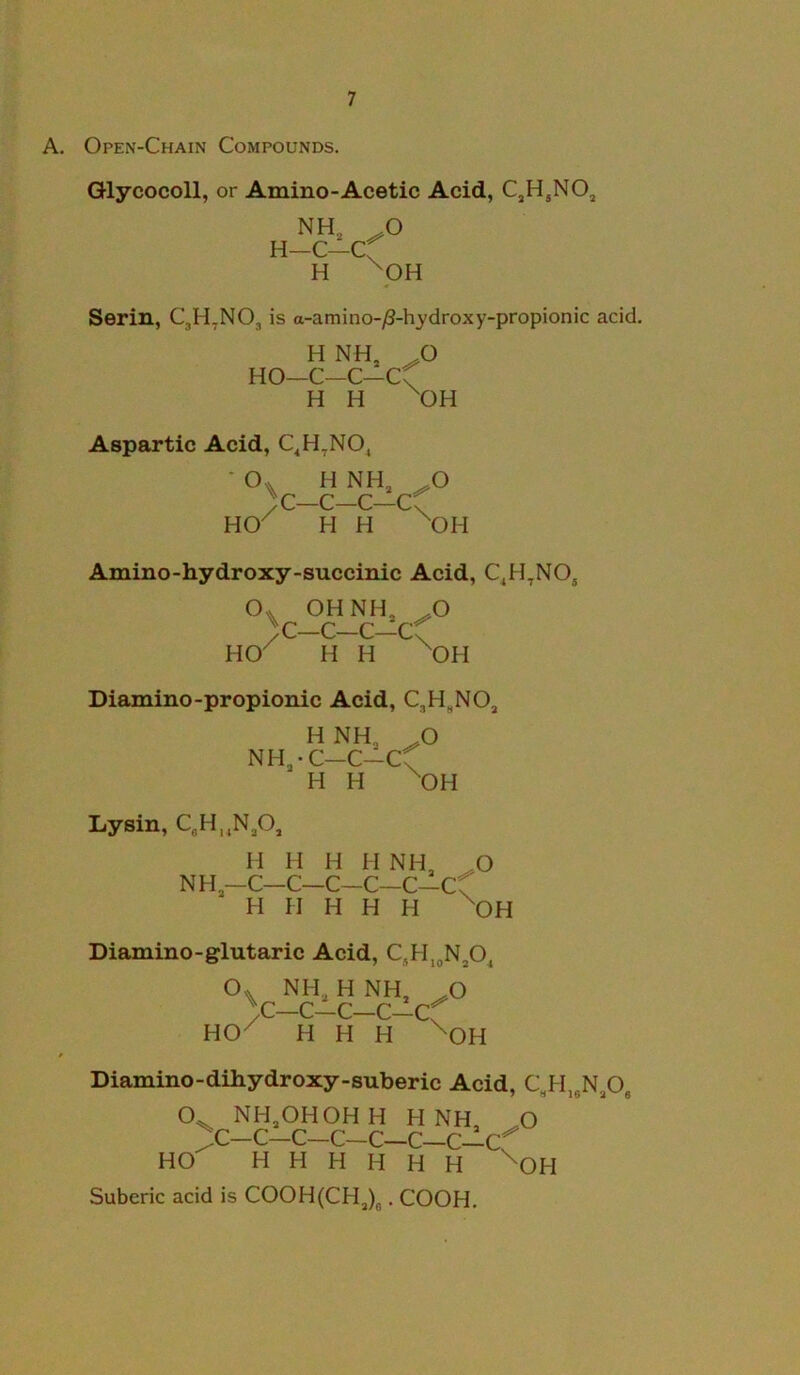 A. Open-Chain Compounds. Glycocoll, or Amino-Acetic Acid, CjH,NOj NH, H—C—C H \ O pH Serin, CjH^NO, is a-amino-/3-hydroxy-propionic acid. H NH, HO—C—C—C H H \ O OH Aspartic Acid, C^H^NO^ ■ O* H NH HO / C—C- c—c H H \ .O OH Amino-hydroxy-succinic Acid, C^H^NOj OHNH, C—C—C—C H H \ O OH Diamino-propionic Acid, CjH.NO, HNH, ^ NH,-C-C-Cf H H ^ O OH Lysin, C,H,,N,0, NH II H H II NH, ^O -c-c-c-c-c-cf H II H H H ^OH Diamino-glutaric Acid, c,h.„n,o. o HO . NH, H NH ^ V-C-C-C-Cf ^ H H H ^ O OH Diamino-dihydroxy-suberic Acid, C,H„N,Og O^ NH,OHOHH HNH n ^c-c-c-c-c-c-c-cf HO H H H H H H ^OH Suberic acid is COOH(CH,)j. COOH,