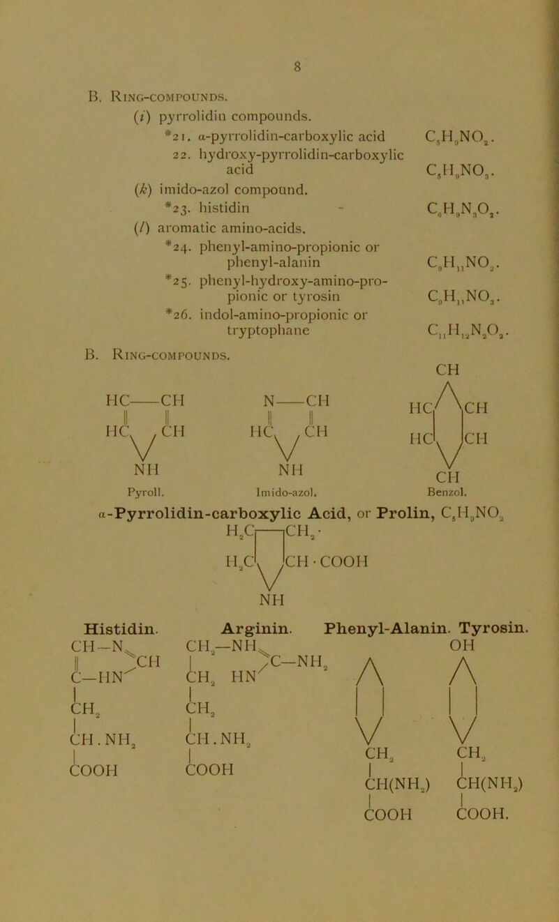 B. Ring-compounds. (/) pyrrolidin compounds. *2 1, a-pyrrolidin-carboxylic acid C,H,NO,. 2 2. bydroxy-pyrrolidi n-carboxylie acid C.H,NO,. (k) imido-azol compound. *23. histidin C,H,N,0,. (/) aromatic amino-acids. *24. phenyl-amino-propionic or phenyl-alanin c„h..no,. *25. phenyl-hydroxy-amino-pro- C„H„NO,. pionic or tyrosin *26. indol-amino-propionic or tryptophane CuH,,N,0,. B. Ring-compounds. CH HC II CH N CM II II II HC|/\,CH V II II II CH HC^CH Hcl IcH Nil NH V CH Pyroll. Imido-azol, Benzol. a-Pyrrolidin-carboxylic Acid, or Prolin, H,Cj |CH,- H.cI^'cH • COOH NH Histidin. Arginin. Phenyl-Alanin. Tyrosin. 1 C—MN^ CH-NH^ 1 >C-NH, A CH, HN^ / \ OH A 1 CH, CH, 1 1 1 1 CH.NH, CH.NH, V V 1 1 CH, CH, COOH COOH 1 1 CH(NH,) CH(NH,) COOH COOH.