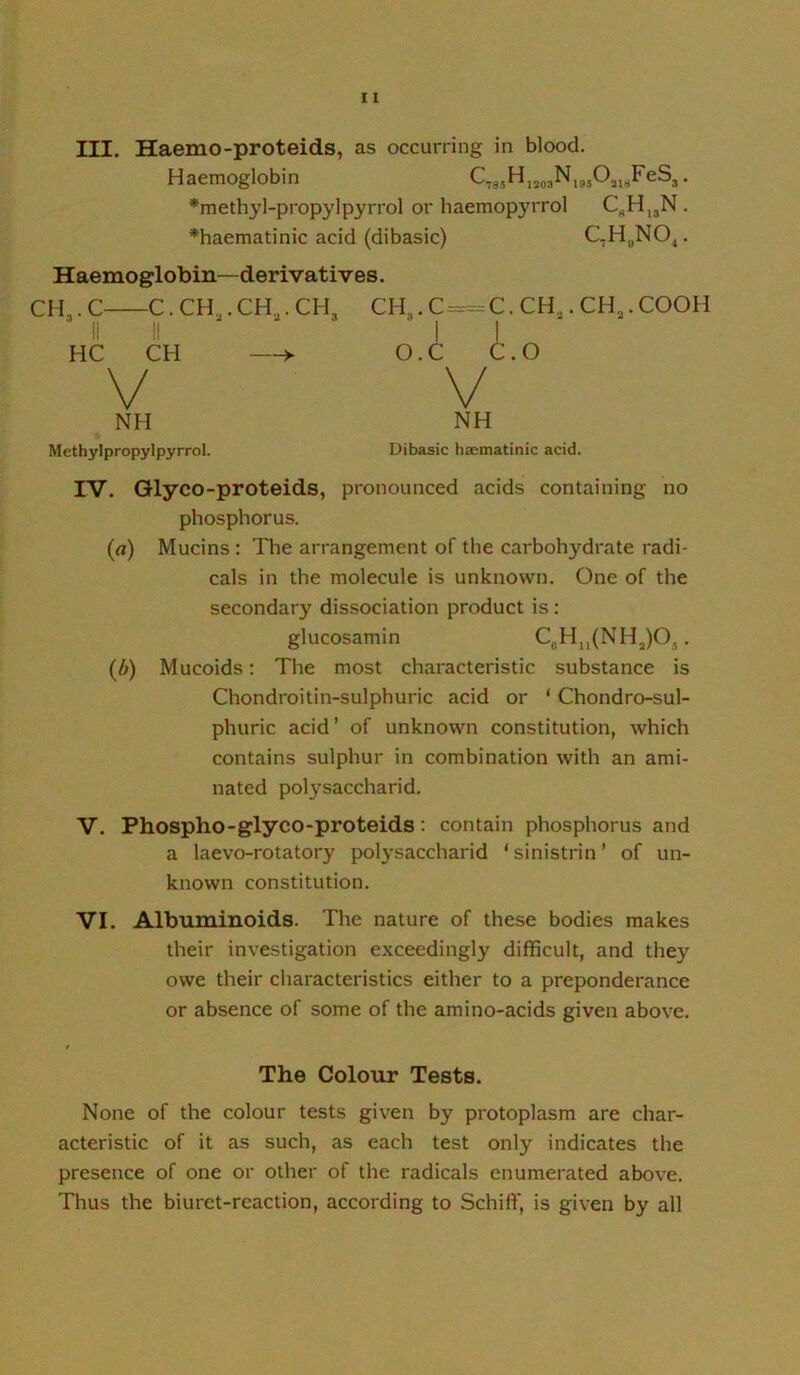 III. Haemo-proteids, as occurring in blood. Haemoglobin . *methyl-propylpyrrol or haemopyrrol . ♦haematinic acid (dibasic) C,H„NO^. Haemoglobin—derivatives. CH3.C C.CH^.CH^.CH, CH^.C^C. II II ■ 11 HC CH —► O.C C. V V NH NH CH3.CH3.COOH O Methylpropylpyrrol. Dibasic haematinic acid. IV. Qlyco-proteids, pronounced acids containing no phosphorus. (fl) Mucins : The arrangement of the carbohydrate radi- cals in the molecule is unknown. One of the secondary dissociation product is: glucosamin CbHjj(NH3)Oj . (b) Mucoids: The most characteristic substance is Chondroitin-sulphuric acid or ‘ Chondro-sul- phuric acid’ of unknown constitution, which contains sulphur in combination with an ami- nated polysaccharid. V. Phospho-glyco-proteids: contain phosphorus and a laevo-rotatory polysaccharid ‘sinistrin’ of un- known constitution. VI. Albuminoids. The nature of these bodies makes their investigation exceedingly difficult, and they owe their characteristics either to a preponderance or absence of some of the amino-acids given above. The Colour Tests. None of the colour tests given by protoplasm are char- acteristic of it as such, as each test only indicates the presence of one or other of the radicals enumerated above. Thus the biuret-reaction, according to Schiff, is given by all