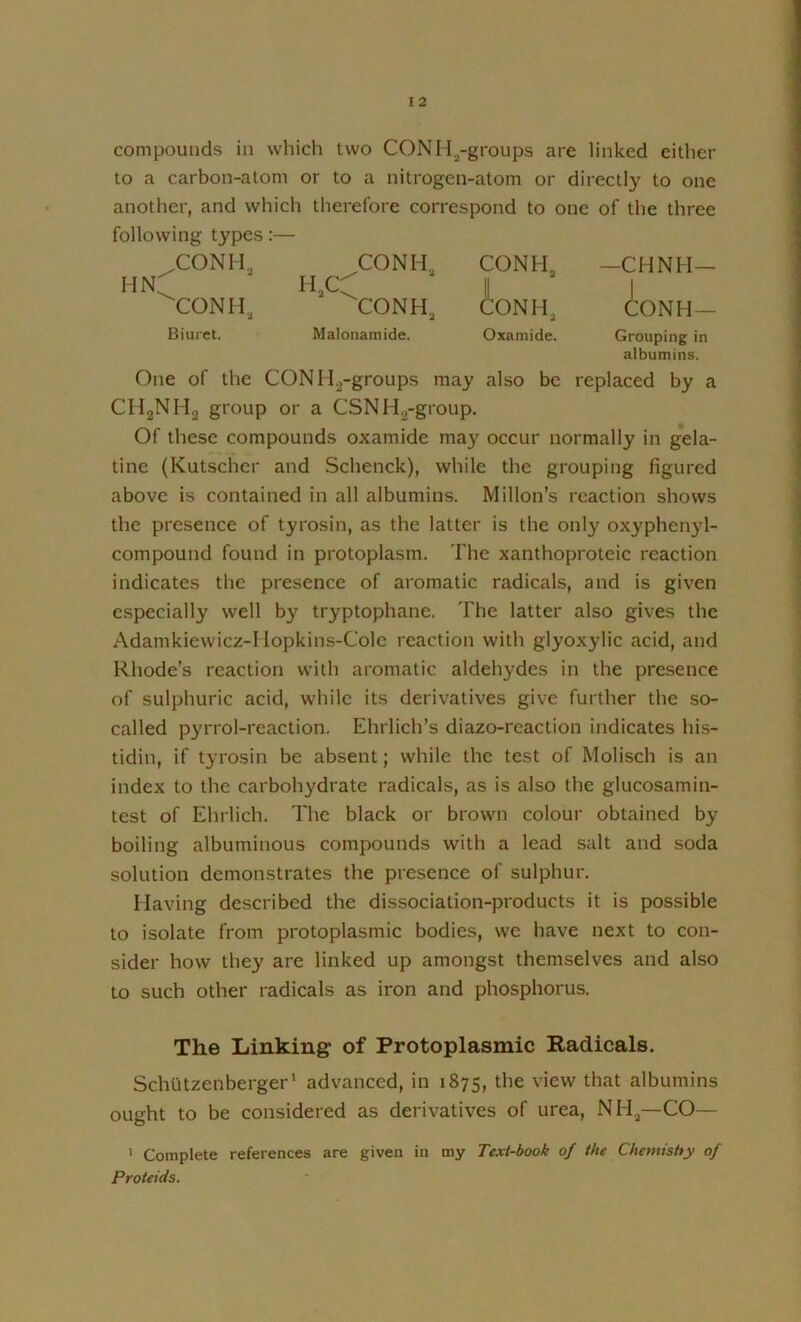 compounds in which two CONIi^-groups are linked either to a carbon-atom or to a nitrogen-atom or directly to one another, and which therefore correspond to one of the three following types:— .CONI I, CONH, CONhL —CHNH— hn:; i I CONH, CONH, toNH, CONH— Biuret. Malonamide. Oxamide. Grouping in albumins. One of the CONIIg-groups may also be replaced by a CHgNHg group or a CSNH^-group. Of these compounds oxamide may occur normally in gela- tine (Kutschcr and Schenck), while the grouping figured above is contained in all albumins. Millon's reaction shows the presence of tyrosin, as the latter is the only oxyphen}d- compound found in protoplasm. The xanthoproteic reaction indicates the presence of aromatic radicals, and is given especially well by tryptophane. The latter also gives the Adamkiewicz-1 lopkins-Cole reaction with giyoxylic acid, and Rhode’s reaction with aromatic aldehydes in the presence of sulphuric acid, while its derivatives give further the so- called pyrrol-reaction. Ehrlich’s diazo-rcaction indicates his- tidin, if tyrosin be absent; while the test of Molisch is an index to the carbohydrate radicals, as is also the glucosamin- test of Ehrlich. The black or brown colour obtained by boiling albuminous compounds with a lead salt and soda solution demonstrates the presence of sulphur. Having described the dissociation-products it is possible to isolate from protoplasmic bodies, we have next to con- sider how they are linked up amongst themselves and also to such other radicals as iron and phosphorus. The Linking of Protoplasmic Radicals. Schutzenberger' advanced, in 1875, the view that albumins ought to be considered as derivatives of urea, NH,—CO— ’ Complete references are given in my Text-book of the Chentishy of Proteids.