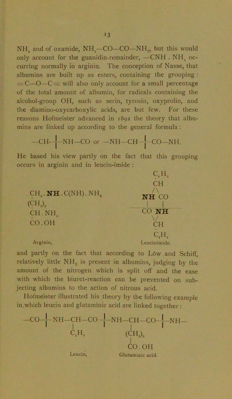 NHj and of oxamide, NH.^—CO—CO—NH^, but this would only account for the guanidin-remainder, —CNH . NH^ oc- curring normally in arginin. The conception of Nasse, that albumins are built up as esters, containing the grouping : — C—O—C= will also only account for a small percentage of the total amount of albumin, for radicals containing the alcohol-group OH, such as serin, tyrosin, oxyprolin, and the diamino-oxycarboxylic acids, are but few. For these reasons Hofmeister advanced in 1892 the theory that albu- mins are linked up according to the general formula: —CH^J-NH—CO or —NH-CH-j CO—Nil. He based his view partly on the fact that this grouping occurs in arginin and in leucin-imide : CH,.NH.C(NH).NH, (CH,), CH. NH, CO. OH QH, CH /\ NH CO I I CO NH \/ CH Arginin, C.H« Leuciniinide. and partly on the fact that according to Ldw and SchifT, relatively little NH2 is present in albumins, judging b}’- the amount of the nitrogen which is split off and the ease with which the biuret-reaction can be prevented on sub- jecting albumins to the action of nitrous acid. Hofmeister illustrated his theory by the following example in,which leucin and glutaminic acid are linked together: -CO-|-NH-CH-Co4-NH-CH-Co4-NH- I I i I I (CHX ^O.OH Glutaminic acid. Leucin