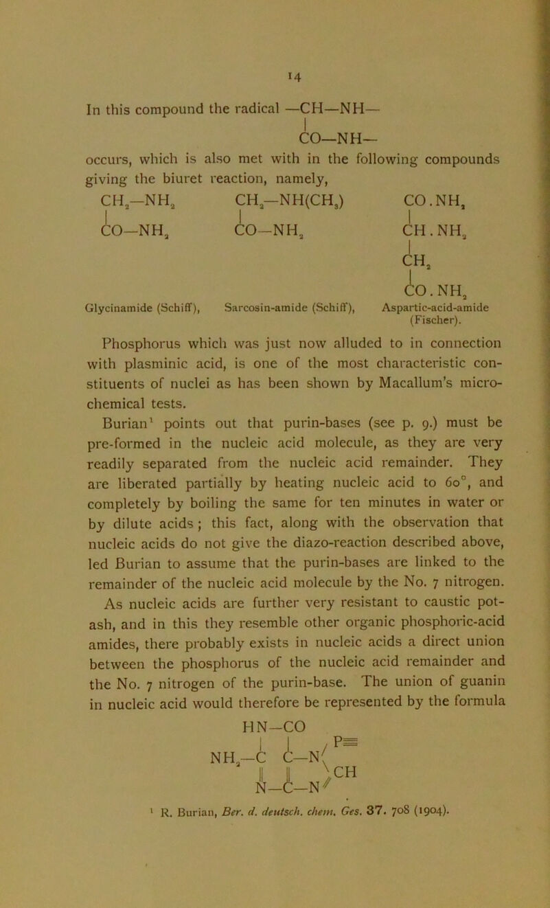 In this compound the radical —CH—NH— CO—NH— occurs, which is also met with in the following compounds giving the biuret reaction, namely, CH—NH, CH—NH(CH3) CO.NH, io-NH, (to-NH, CH.NH, I CH, CO.NH, Glycinamide (Schiflf), Sarcosin-amide (Schiff), Aspartic-acid-amide (Fischer). Phosphorus which was just now alluded to in connection with plasminic acid, is one of the most characteristic con- stituents of nuclei as has been shown by Macallum’s micro- chemical tests. Burian' points out that purin-bases (see p. 9.) must be pre-formed in the nucleic acid molecule, as they are very readily separated from the nucleic acid remainder. They are liberated partially by heating nucleic acid to 60°, and completely by boiling the same for ten minutes in water or by dilute acids ; this fact, along with the observation that nucleic acids do not give the diazo-reaction described above, led Burian to assume that the purin-bases are linked to the remainder of the nucleic acid molecule by the No. 7 nitrogen. As nucleic acids are further very resistant to caustic pot- ash, and in this they resemble other organic phosphoric-acid amides, there probably exists in nucleic acids a direct union between the phosphorus of the nucleic acid remainder and the No. 7 nitrogen of the purin-base. The union of guanin in nucleic acid would therefore be represented by the formula HN-CO NH, i i- U- -N( -N' CH * R. Burian, Ber. d. deutsch. chem, Ges. 37. 708 (*904)‘