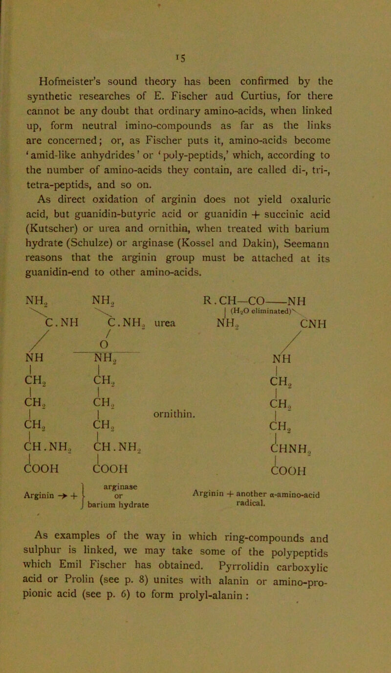 Hofmeister’s sound theory has been confirmed by the synthetic researches of E. Fischer and Curtius, for there cannot be any doubt that ordinary araino-acids, when linked up, form neutral imino-compounds as far as the links are concerned; or, as Fischer puts it, amino-acids become ‘ amid-like anhydrides ’ or ‘ poly-peptids,' which, according to the number of amino-acids they contain, are called di-, tri-, tetra-peptids, and so on. As direct oxidation of arginin does not yield oxaluric acid, but guanidin-butyric acid or guanidin -f succinic acid (Kutscher) or urea and ornithin, when treated with barium hydrate (Schulze) or arginase (Kossel and Dakin), Seemann reasons that the arginin group must be attached at its guanidin-end to other amino-acids. NH., NH., R.CH—CO NH 1 {H2O eliminated)^ C.NH C.NH., urea NH., CNH / / O / NH NH., 1 NH j CH, 1 ^ 1 CH., 1 CH, CH„ 1 j CH., 1 CH., 1 ornithin. | CH, 1 ^ CH., CH., CH.NH, 1 CH.NH., CHNH., j COOH j COOH COOH Arginin j 1 arginase Arginin 4- another a-amino-acid 1 barium hydrate radical. As examples of the way in which ring-compounds and sulphur is linked, we may take some of the polypeptids which Emil Fischer has obtained. Pyrrolidin carboxylic acid or Prolin (see p. 8) unites with alanin or amino-pro- pionic acid (see p. 6) to form prolyl-alanin :