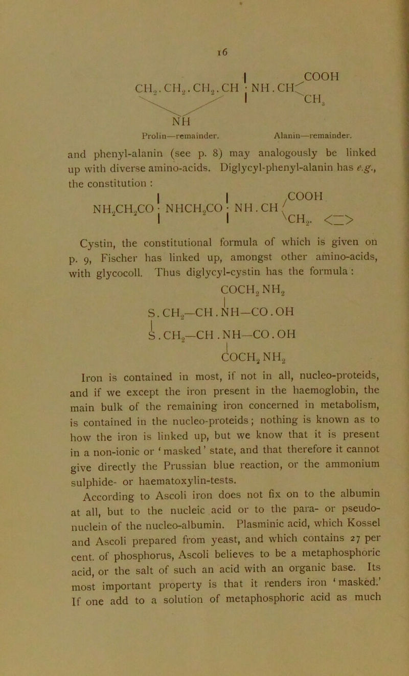 I COOH CM0.CIL.CII..CH • NH.CH^ ' I ^CR. NM Prolin—remainder. Alanin—remainder. and phenyl-alanin (see p. 8) may analogously be linked up with diverse amino-acids. Diglycyl-phenyl-alanin has e.g., the constitution : NH^CH.COj NHCHgCOj NH.CH ^COOH \CH,. <Z> Cystin, the constitutional formula of which is given on p. 9, Fischer has linked up, amongst other amino-acids, with glycocoll. Thus diglycyl-cystin has the formula : COCH2NH2 S. CH2—CH . iIh-CO . OH i.CHa-CH .NH-CO.OH COCH.2NH2 Iron is contained in most, if not in all, nucleo-proteids, and if we except the iron present in the haemoglobin, the main bulk of the remaining iron concerned in metabolism, is contained in the nucleo-proteids; nothing is known as to how the iron is linked up, but we know that it is present in a non-ionic or ‘ masked ’ state, and that therefore it cannot give directly the Prussian blue reaction, or the ammonium sulphide- or haematoxylin-tests. According to Ascoli iron does not fix on to the albumin at all, but to the nucleic acid or to the para- or pseudo- nuclein of the nucleo-albumin. Plasminic acid, which Kossel and Ascoli prepared from yeast, and which contains 27 per cent, of phosphorus, Ascoli believes to be a metaphosphoric acid, or the salt of such an acid with an organic base. Its most important property is that it renders iron ‘ masked.’ If one add to a solution of metaphosphoric acid as much