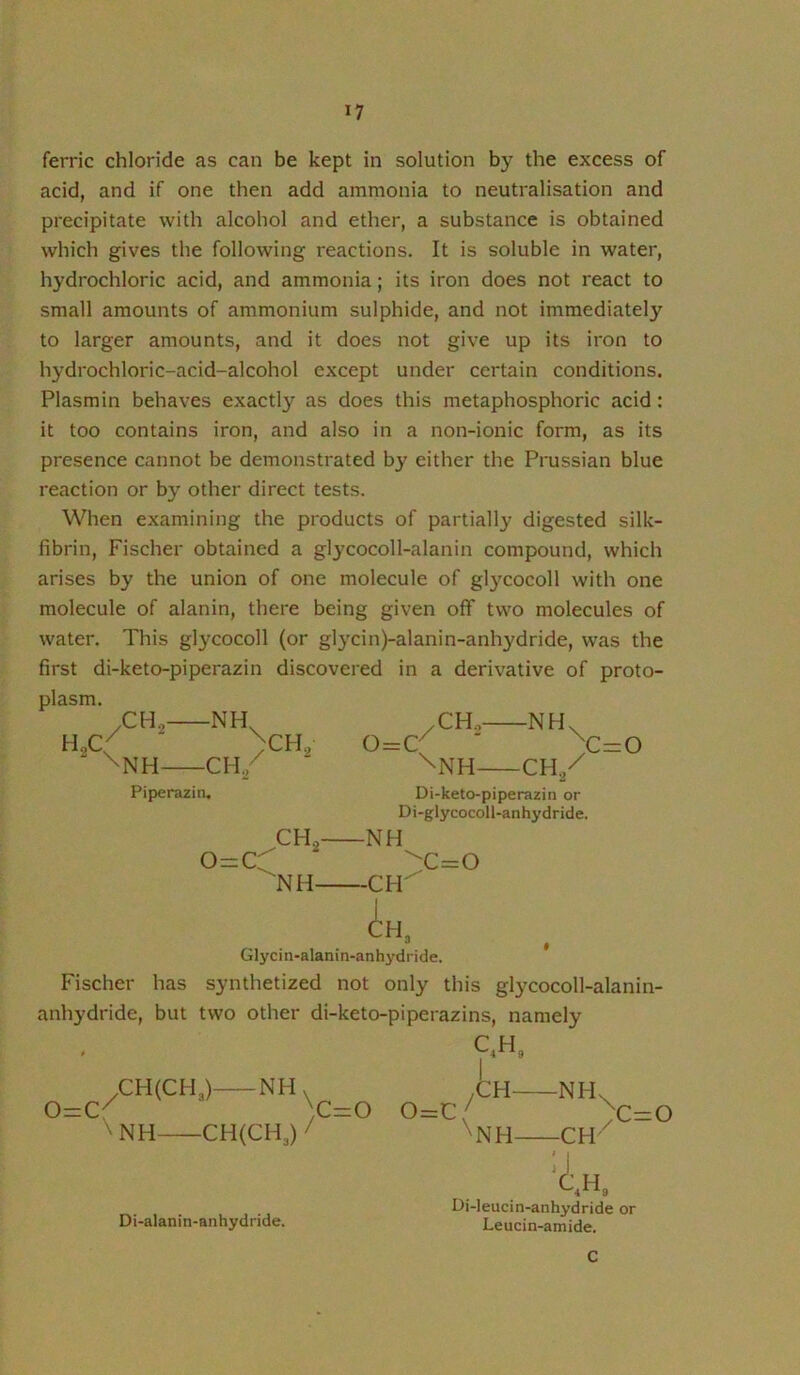 ferric chloride as can be kept in solution by the excess of acid, and if one then add ammonia to neutralisation and precipitate with alcohol and ether, a substance is obtained which gives the following reactions. It is soluble in water, hydrochloric acid, and ammonia; its iron does not react to small amounts of ammonium sulphide, and not immediately to larger amounts, and it does not give up its iron to hydrochloric-acid-alcohol except under certain conditions. Plasmin behaves exactly as does this metaphosphoric acid: it too contains iron, and also in a non-ionic form, as its presence cannot be demonstrated by either the Prussian blue reaction or by other direct tests. When examining the products of partially digested silk- fibrin, Fischer obtained a glj’cocoll-alanin compound, which arises by the union of one molecule of glycocoll with one molecule of alanin, there being given off two molecules of water. This glycocoll (or glycin)-alanin-anhydride, was the first di-keto-piperazin discovered in a derivative of proto- plasm. CH,- ^NH- -NH -CH, ^CH o=c /CH^- -NH \ Piperazin. '\NH CH./ Di-keto-piperazin or Di-glycocoll-anhydride. c=o o=cr CH, ^NH- NH^ CH H, :c=o Glycin-alanin-anh j'dride. Fischer has synthetized not only this glycocoll-alanin- anhydride, but two other di-keto-piperazins, namely — r/ 0=C CHCCHJ- ^NH CH(CH3) Di-alanin-anhydride. C,H, NH> .CH- )C=0 o=c/ / \i ^NH- -NH -CH \ c=o H„ Di-leucin-anhydride or Leucin-amide. C