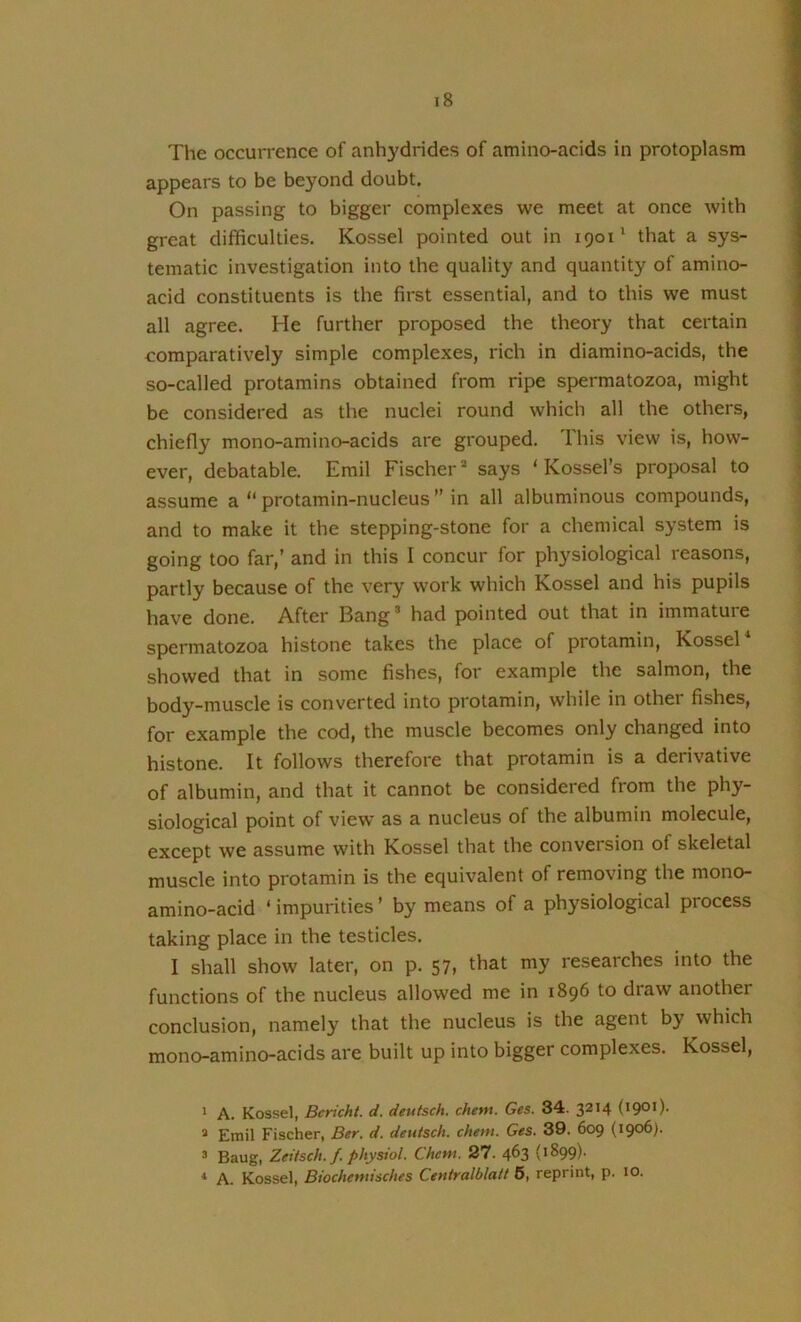 The occurrence of anhydrides of amino-acids in protoplasm appears to be beyond doubt. On passing to bigger complexes we meet at once with great difficulties. Kossel pointed out in 1901' that a sys- tematic investigation into the quality and quantity of amino- acid constituents is the first essential, and to this we must all agree. He further proposed the theory that certain comparatively simple complexes, rich in diamino-acids, the so-called protamins obtained from ripe spermatozoa, might be considered as the nuclei round which all the others, chiefly mono-amino-acids are grouped. Ihis view is, how- ever, debatable. Emil Fischer* says ‘ Kossel’s proposal to assume a “ protamin-nucleus  in all albuminous compounds, and to make it the stepping-stone for a chemical system is going too far,’ and in this I concur for physiological reasons, partly because of the very work which Kossel and his pupils have done. After Bang’ had pointed out that in immature spermatozoa histone takes the place of protamin, Kossel showed that in some fishes, for example the salmon, the body-muscle is converted into protamin, while in other fishes, for example the cod, the muscle becomes only changed into histone. It follows therefore that protamin is a derivative of albumin, and that it cannot be considered from the phy- siological point of view as a nucleus of the albumin molecule, except we assume with Kossel that the conversion of skeletal muscle into protamin is the equivalent of removing the mono- amino-acid ‘ impurities ’ by means of a physiological process taking place in the testicles. I shall show later, on p. 57, that my researches into the functions of the nucleus allowed me in 1896 to draw another conclusion, namely that the nucleus is the agent by which mono-amino-acids are built up into bigger complexes. Kossel, 1 A. Kossel, Bcricht. d. deutsch. chem. Ges. 34. 3214 (1901). * Emil Fischer, Ber. d. deutsch. cheni. Ges. 39. 609 (1906). ® Baug, Zeitsch. f. physiol. Chem. 27. 4^3 * A. Kossel, Biochemisches Centralblatt 6, reprint, p. 10.