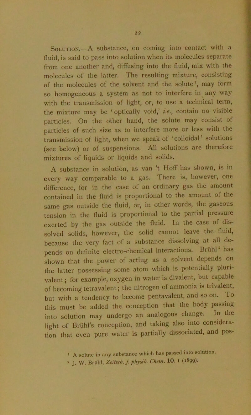 Solution,—A substance, on coming into contact with a fluid, is said to pass into solution when its molecules separate from one another and, diffusing into the fluid, mix with the molecules of the latter. The resulting mixture, consisting of the molecules of the solvent and the solute', may form so homogeneous a system as not to interfere in any way with the transmission of light, or, to use a technical term, the mixture may be ‘ optically void,’ i.c., contain no visible particles. On the other hand, the solute may consist of particles of such size as to interfere more or less with the transmission of light, when we speak of ‘colloidal’ solutions (see below) or of suspensions. All solutions are therefore mixtures of liquids or liquids and solids. A substance in solution, as van ’t Hoff has shown, is in every way comparable to a gas. There is, howevei, one difference, for in the case of an ordinary gas the amount contained in the fluid is proportional to the amount of the same gas outside the fluid, or, in other woids, the gaseous tension in the fluid is proportional to the partial pressure exerted b3' the gas outside the fluid. In the case of dis- solved solids, however, the solid cannot leave the fluid, because the very fact of a substance dissolving at all de- pends on definite electro-chemical interactions. BrifliP has shown that the power of acting as a solvent depends on the latter possessing some atom which is potentially pluri- valent; for example, oxygen in water is divalent, but capable of becoming tetravalent; the nitrogen of ammonia is tnvalent, but with a tendency to become pentavalent, and so on. To this must be added the conception that the body passing into solution may undergo an analogous change. In the light of Briihl’s conception, and taking also into consideia- tion that even pure water is partially dissociated, and pos- * A solute in any substance which has passed into solution. J. W. BrOhl, Zcitsch./. physik. Chem. 10. i (1899).