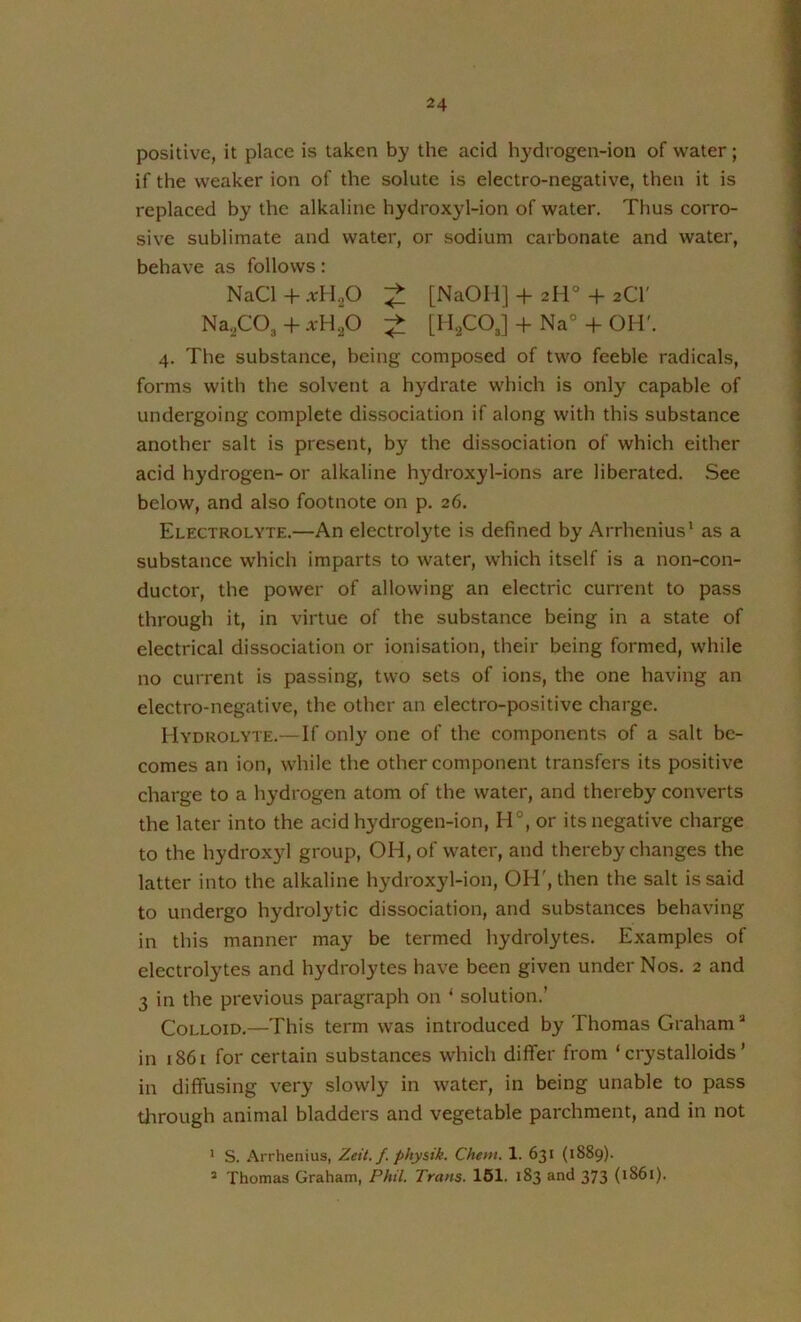 positive, it place is taken by the acid hydrogen-ion of water; if the weaker ion of the solute is electro-negative, then it is replaced by the alkaline hydroxyl-ion of water. Thus corro- sive sublimate and water, or sodium carbonate and water, behave as follows: NaCl + xH^O [NaOH] + 2IV -f- 2CI' Na,C03-h A-H.p [H2CO3] + Na°-I-OH'. 4. The substance, being composed of two feeble radicals, forms with the solvent a hydrate which is only capable of undergoing complete dissociation if along with this substance another salt is present, by the dissociation of which either acid hydrogen- or alkaline hydroxyl-ions are liberated. See below, and also footnote on p. 26. Electrolyte.—An electrolyte is defined by Arrhenius' as a substance which imparts to water, which itself is a non-con- ductor, the power of allowing an electric current to pass through it, in virtue of the substance being in a state of electrical dissociation or ionisation, their being formed, while no current is passing, two sets of ions, the one having an electro-negative, the other an electro-positive charge. Hydrolyte.—-If only one of the components of a salt be- comes an ion, while the other component transfers its positive charge to a hydrogen atom of the water, and thereby converts the later into the acid hydrogen-ion, H°, or its negative charge to the hydroxyl group, OH, of water, and thereby changes the latter into the alkaline hydroxyl-ion, OH', then the salt is said to undergo hydrolytic dissociation, and substances behaving in this manner may be termed hydrolytes. Examples of electrolytes and hydrolytes have been given under Nos. 2 and 3 in the previous paragraph on ‘ solution.’ Colloid.—This term was introduced by Thomas Graham ^ in 1861 for certain substances which differ from ‘crystalloids’ in diffusing very slowly in water, in being unable to pass tlirough animal bladders and vegetable parchment, and in not * S. Arrhenius, Zeit. f. phy&ik. Chem. 1. 631 (1889). * Thomas Graham, Phil. Trans. 161. 183 and 373 (1861).