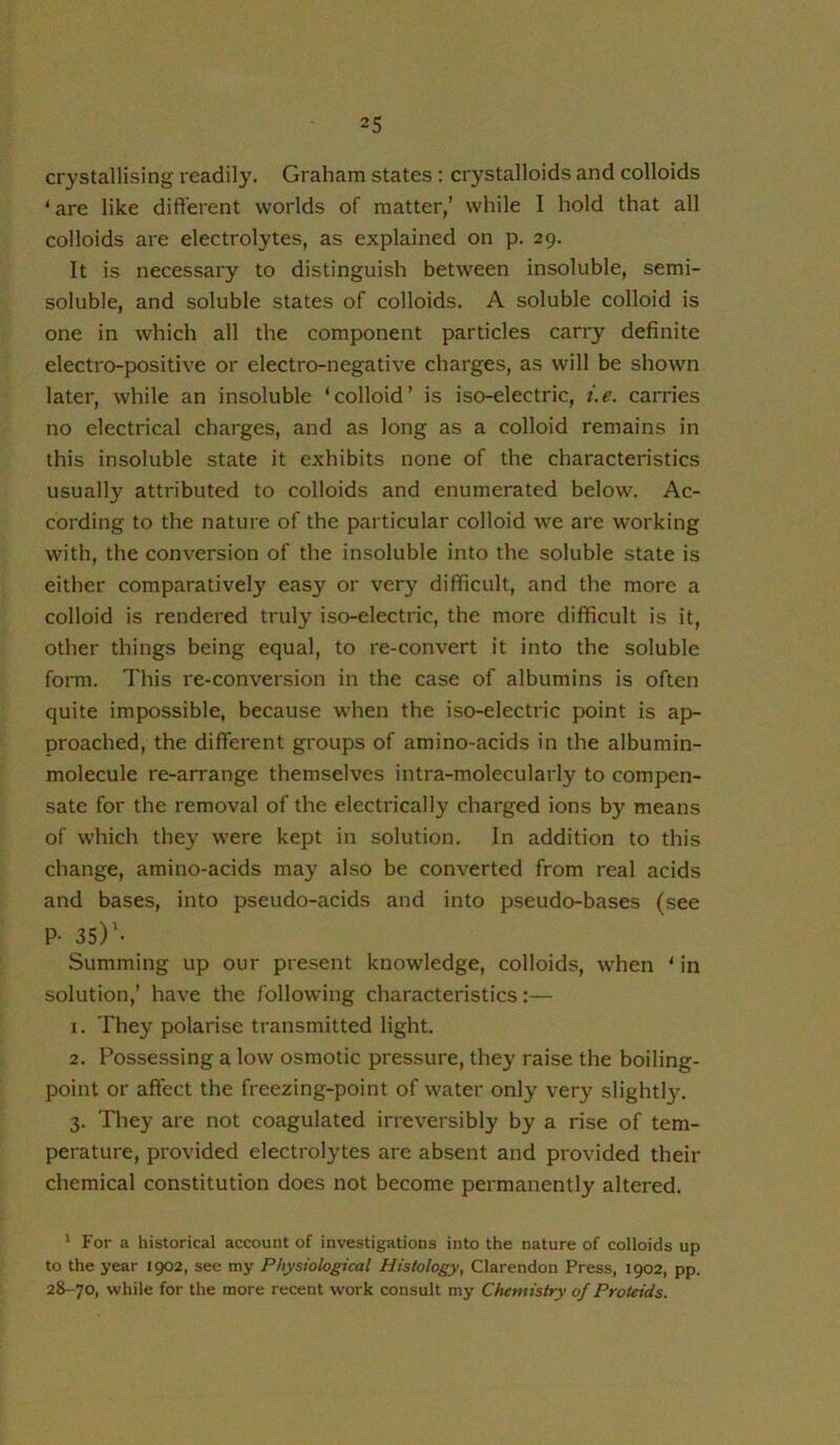 crystallising readil}’. Graham states : crystalloids and colloids ‘ are like different worlds of matter,’ while I hold that all colloids are electrolytes, as explained on p. 29. It is necessary to distinguish between insoluble, semi- soluble, and soluble states of colloids. A soluble colloid is one in which all the component particles carry definite electro-positive or electro-negative charges, as will be shown later, while an insoluble ‘colloid’ is iso-electric, i.e. carries no electrical charges, and as long as a colloid remains in this insoluble state it exhibits none of the characteristics usually attributed to colloids and enumerated below. Ac- cording to the nature of the particular colloid we are working with, the conversion of the insoluble into the soluble state is either comparatively easy or very difficult, and the more a colloid is rendered truly iso-electric, the more difficult is it, other things being equal, to re-convert it into the soluble form. This re-conversion in the case of albumins is often quite impossible, because when the iso-electric point is ap- proached, the different groups of amino-acids in the albumin- molecule re-arrange themselves intra-molecularly to compen- sate for the removal of the electrically charged ions by means of which they were kept in solution. In addition to this change, amino-acids may also be converted from real acids and bases, into pseudo-acids and into pseudo-bases (see P- 3S)’- Summing up our present knowledge, colloids, when ‘ in solution,’ have the following characteristics;— 1. They polarise transmitted light. 2. Possessing a low osmotic pressure, they raise the boiling- point or affect the freezing-point of water only very slightl3^ 3. They are not coagulated irreversibly by a rise of tem- perature, provided electrolytes are absent and provided their chemical constitution does not become permanently altered. ' P'or a historical account of investigations into the nature of colloids up to the year 1902, see my Physiological Histology, Clarendon Press, 1902, pp. 28-70, while for the more recent work consult my Chemistry of Proteids.