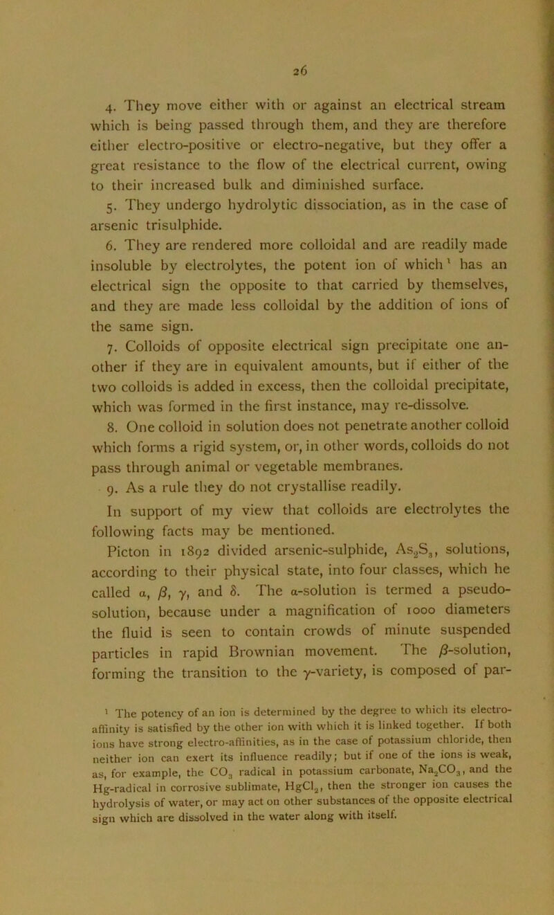 4- They move either with or against an electrical stream which is being passed through them, and they are therefore either electro-positive or electro-negative, but they offer a great resistance to the flow of the electrical current, owing to their increased bulk and diminished surface. 5. They undergo hydrolytic dissociation, as in the case of arsenic trisulphide. 6. They are rendered more colloidal and are readily made insoluble by electrolytes, the potent ion of which' has an electrical sign the opposite to that carried by themselves, and they are made less colloidal by the addition of ions of the same sign. 7. Colloids of opposite electrical sign precipitate one an- other if they are in equivalent amounts, but if either of the two colloids is added in excess, then the colloidal precipitate, which was formed in the first instance, may re-dissolve. 8. One colloid in solution does not penetrate another colloid which forms a rigid system, or, in other words, colloids do not pass through animal or vegetable membranes. 9. As a rule they do not crystallise readily. In support of my view that colloids are electrolytes the following facts may be mentioned. Picton in 1892 divided arsenic-sulphide, As^S,, solutions, according to their physical state, into four classes, which he called a, /3, y, and 8. The a-solution is termed a pseudo- solution, because under a magnification of 1000 diameters the fluid is seen to contain crowds of minute suspended particles in rapid Brownian movement. The /^-solution, forming the transition to the y-variety, is composed of par- ' The potency of an ion is determined by the degree to which its electro- afiinity is satisfied by the other ion with which it is linked together. If both ions have strong electro-affinities, as in the case of potassium chloride, then neither ion can exert its influence readily | but if one of the ions is weak, as, for example, the CO3 radical in potassium carbonate, Na^C03, and the Hg-radical in corrosive sublimate, HgCl^, then the stronger ion causes the hydrolysis of water, or may act on other substances of the opposite electrical sign which are dissolved in the water along with itself.