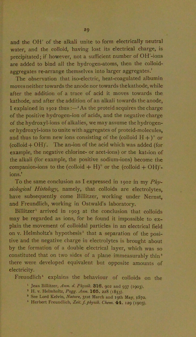 and the OH' of the alkali unite to form electrically neutral water, and the colloid, having lost its electrical charge, is precipitated; if however, not a sufficient number of OH'-ions are added to bind all the hydrogen-atoms, then the colloid- aggregates re-arrange themselves into larger aggregates.’ The observation that iso-electric, heat-coagulated albumin moves neither towards the anode nor towards the kathode, while after the addition of a trace of acid it moves towards the kathode, and after the addition of an alkali towards the anode, I explained in 1902 thus:—‘As the proteid acquires the charge of the positive hydrogen-ion of acids, and the negative charge of the hydroxyl-ions of alkalies, we may assume the hydrogen- or hydroxyl-ions to unite with aggregates of proteid-molecules, and thus to form new ions consisting of the (colloid H -f) or (colloid-f OH)'. The an-ion of the acid which was added (for example, the negative chlorine- or acet-ions) or the kat-ion of the alkali (for example, the positive sodium-ions) become the companion-ions to the (colloid -}- H)° or the (colloid + OH)'- ions.’ To the same conclusion as I expressed in 1902 in my Phy- siological Histology, namely, that colloids are electrolytes, have subsequently come Billitzer, working under Nernst, and Freundlich, working in Ostwald’s laboratory. Billitzer^ arrived in 1903 at the conclusion that colloids may be regarded as ions, for he found it impossible to ex- plain the movement of colloidal particles in an electrical field on V. Helmholtz’s hypothesis* that a separation of the posi- tive and the negative charge in electrolytes is brought about b}' the formation of a double electrical layer, which was so constituted that on two sides of a plane immeasurably thin’ there were developed equivalent but opposite amounts of electricity. Freundlich^ explains the behaviour of colloids on the * Jean Billitzer, Amt. d. Physik. 316. 902 and 937 (1903). * H. V. Helmholtz, Pogg. Amt. 165. 228 (1853). ’ See Lord Kelvin, Nature, 31st March and 19th May, 1870. * Herbert Freundlich, Zeit.f. physik. Ghent. 44. 129 (1903).