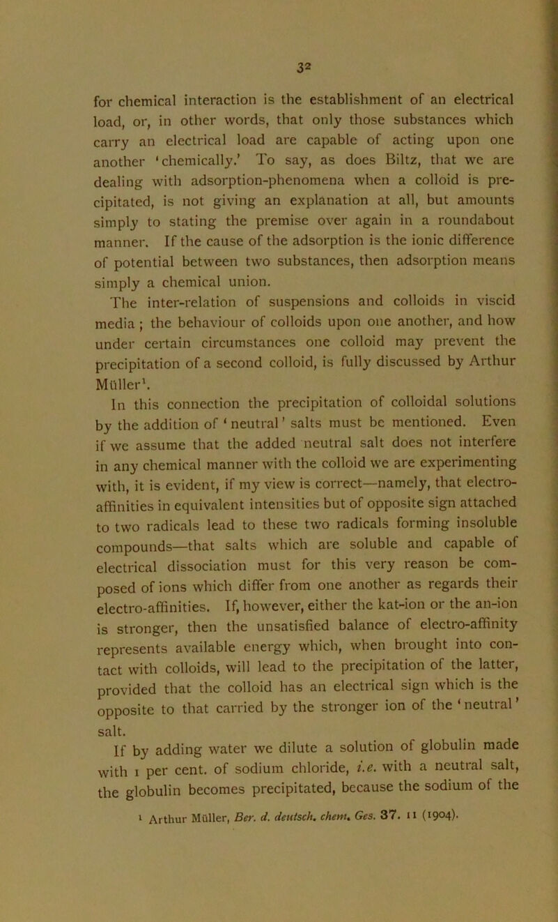 for chemical interaction is the establishment of an electrical load or, in other words, that only those substances which carry an electrical load are capable of acting upon one another ‘chemically.’ To say, as does Biltz, that we are dealing with adsorption-phenomena when a colloid is pre- cipitated, is not giving an explanation at all, but amounts simply to stating the premise over again in a roundabout manner. If the cause of the adsorption is the ionic difference of potential between two substances, then adsorption means simply a chemical union. The inter-relation of suspensions and colloids in viscid media ; the behaviour of colloids upon one another, and how under certain circumstances one colloid may prevent the precipitation of a second colloid, is fully discussed by Arthur Mtiller'. In this connection the precipitation of colloidal solutions by the addition of ‘ neutral ’ salts must be mentioned. Even if we assume that the added neutral salt does not interfere in any chemical manner with the colloid we are experimenting with, it is evident, if my view is correct—namely, that electro- affinities in equivalent intensities but of opposite sign attached to two radicals lead to these two radicals forming insoluble compounds—that salts which are soluble and capable of electrical dissociation must for this very reason be com- posed of ions which differ from one another as regards their electro-affinities. If, however, either the kat-ion or the an-ion is stronger, then the unsatisfied balance of electro-affinity represents available energy which, when brought into con- tact with colloids, will lead to the precipitation of the latter, provided that the colloid has an electrical sign which is the opposite to that carried by the stronger ion of the ‘ neutral ’ salt. If by adding water we dilute a solution of globulin made with I per cent, of sodium chloride, i.e. with a neutral salt, the globulin becomes precipitated, because the sodium of the * Arthur Muller, Ber. d. deutsch. chem, Ges. 37. n {i9°4)‘