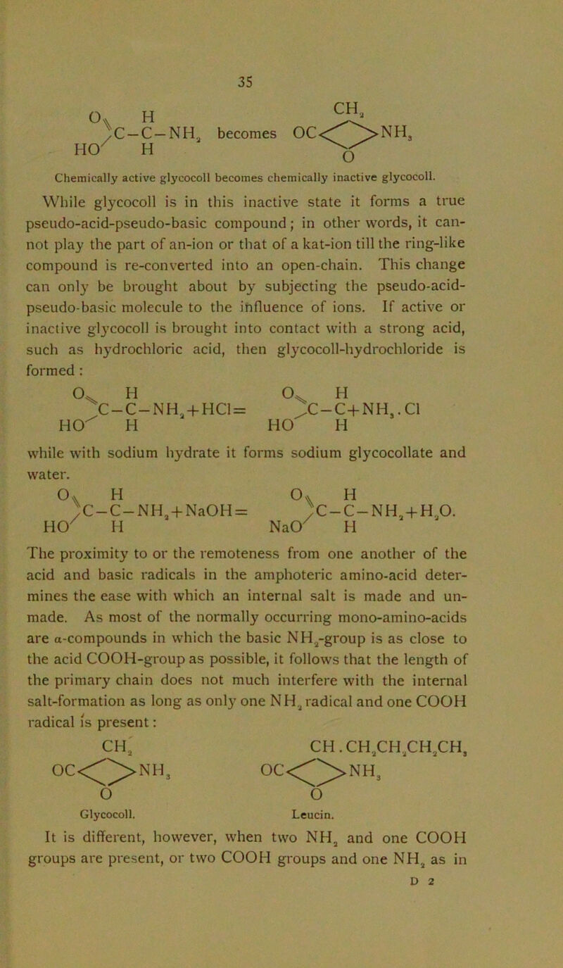 O HO )< H -C-NH, H CH„ becomes O Chemically active glycocoll becomes chemically inactive glycocoll. While glycocoll is in this inactive state it forms a true pseudo-acid-pseudo-basic compound; in other words, it can- not play the part of an-ion or that of a kat-ion till the ring-like compound is re-converted into an open-chain. This change can onl}^ be brought about by subjecting the pseudo-acid- pseudo-basic molecule to the influence of ions. If active or inactive glj'cocoll is brought into contact with a strong acid, such as hydrochloric acid, then glycocoll-hydrochloride is formed : H H C-C-NH,-|-HC1= /C-C-kNH,.Cl HO^ H HO H while with sodium hydrate it forms sodium glycocollate and water. H )C-C-NH,-t-NaOH = HO^ H H ;c-c-nh,4-h,o. NaO^ H The proximity to or the remoteness from one another of the acid and basic radicals in the amphoteric amino-acid deter- mines the ease with which an internal salt is made and un- made. As most of the normally occurring mono-amino-acids are a-compounds in which the basic NH^-group is as close to the acid COOH-group as possible, it follows that the length of the primary chain does not much interfere with the internal salt-formation as long as onl)' one NH,^ radical and one COOH radical is present: CH, CH.CH,,CH,CH,CH, OCC^^NH, 0C<^^NH3 O O Glycocoll. Leudn. It is different, however, when two NH^ and one COOH groups are present, or two COOH groups and one NH^ as in D 2
