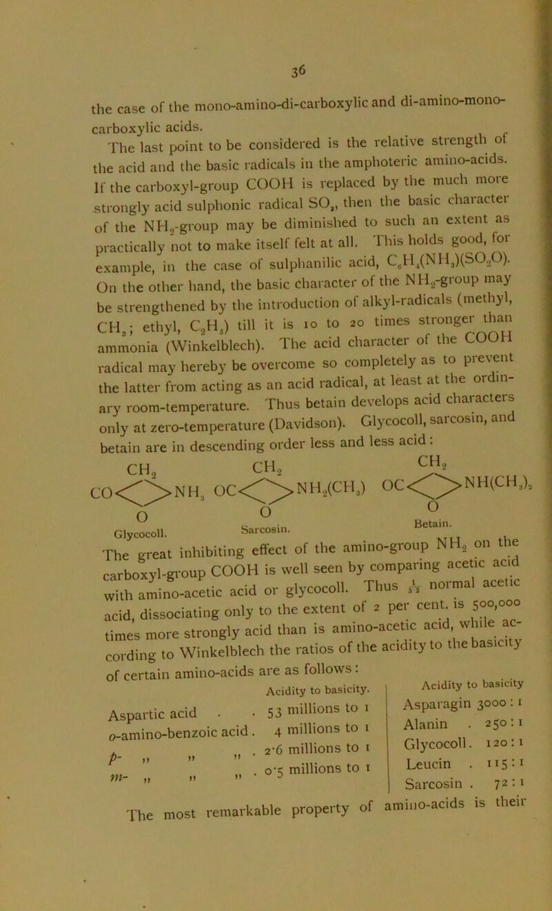 the case of the mono-amino-di-carboxylic and di-amino-mono- carboxylic acids. The last point to be considered is the relative strength ot the acid and the basic radicals in the amphoteric amino-acids. If the carboxyl-group COOH is replaced by the much more strongly acid sulphonic radical SO,, then the basic character of the NHg-group may be diminished to such an extent as practically not to make itself felt at all. This holds good, for example, in the case of sulphanilic acid, C„H,(NH,)(SO.p). On the other hand, the basic character of the NHjj-group may be strengthened by the introduction of alkyl-radicals (methyl, CH,; ethyl, C^H,) till it is to to 20 times stronger than ammonia (Winkelblech). The acid character of the COOH radical may hereby be overcome so completely as to prevent the latter from acting as an acid radical, at least at the ordin- ary room-temperature. Thus betain develops acid characters only at zero-temperature (Davidson). Glycocoll, sarcosin, and betain are in descending order less and less acid: rhe most remarkable property of amino-acids is their of certain amino-acids are as follow s.