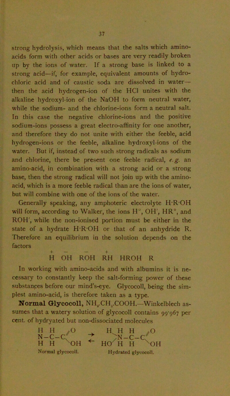 strong hydrol}’sis, which means that the salts which amino- acids form with other acids or bases are very readily broken up by the ions of water. If a strong base is linked to a strong acid—if, for example, equivalent amounts of hydro- chloric acid and of caustic soda are dissolved in water— then the acid h}’^drogen-ion of the HCl unites with the alkaline hydroxyl-ion of the NaOH to form neutral water, while the sodium- and the chlorine-ions form a neutral salt. In this case the negative chlorine-ions and the positive sodium-ions possess a great electro-affinity for one another, and therefore they do not unite with either the feeble, acid hydrogen-ions or the feeble, alkaline hydroxyl-ions of the water. But if, instead of two such strong radicals as sodium and chlorine, there be present one feeble radical, e.g. an amino-acid, in combination with a strong acid or a strong base, then the strong radical will not join up with the amino- acid, which is a more feeble radical than are the ions of water, but will combine with one of the ions of the water. Generally sp>eaking, any amphoteric electrolyte H'R'OH will form, according to Walker, the ions H, OH', HR°, and ROH', while the non-ionised portion must be either in the state of a hydrate H'R'OH or that of an anhydride R. Therefore an equilibrium in the solution dejjends on the factors + — — + H OH ROH RH HROH R In working with amino-acids and with albumins it is ne- cessary to constantly keep the salt-forming power of these substanpes before our mind’s-eye. Glycocoll, being the sim- plest amino-acid, is therefore taken as a type. Normal Glycocoll, NHj.CH^.COOH.—Winkelblech as- sumes that a watery solution of glycocoll contains 99'967 per cent, of hydryated but non-dissociated molecules H H //O N-c-c:f H H ^OH H. H H .O ^N-C-C HO^H H ^OH Normal glycocoll. Hydrated glycocoll.