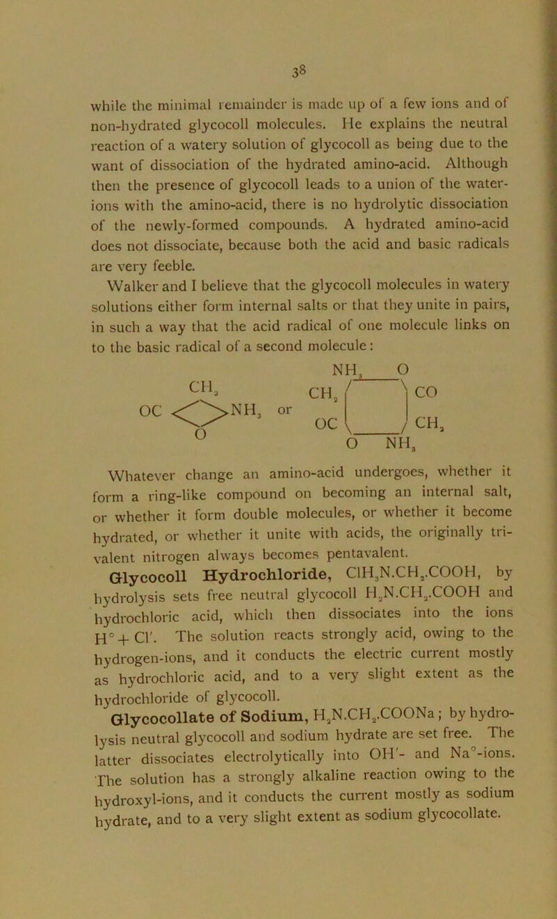 while the minimal remainder is made up of a few ions and of non-hydrated glycocoll molecules. He explains the neutral reaction of a watery solution of glycocoll as being due to the want of dissociation of the hydrated amino-acid. Although then the presence of glycocoll leads to a union of the water- ions with the amino-acid, there is no hydrolytic dissociation of the newly-formed compounds. A hydrated amino-acid does not dissociate, because both the acid and basic radicals are very feeble. Walker and I believe that the glycocoll molecules in watery solutions either form internal salts or that they unite in pairs, in such a way that the acid radical of one molecule links on to the basic radical of a second molecule: Whatever change an amino-acid undergoes, whether it form a ring-like compound on becoming an internal salt, or whether it form double molecules, or whether it become hydrated, or whether it unite with acids, the originally tri- valent nitrogen always becomes pentavalent. Glycocoll Hydrochloride, ClH3N.CHj.COOH, by hydrolysis sets free neutral glycocoll HjN.CHj.COOH and hydrochloric acid, which then dissociates into the ions H°-f-Cr. The solution reacts strongly acid, owing to the hydrogen-ions, and it conducts the electric current mostly as hydrochloric acid, and to a very slight extent as the hydrochloride of glycocoll. Glycocollate of Sodium, HjN.CHj.COONa; by hydro- lysis neutral glycocoll and sodium hydrate are set free. The latter dissociates electrolytically into OH'- and Na°-ions. The solution has a strongly alkaline reaction owing to the hydroxyl-ions, and it conducts the current mostly as sodium hydrate, and to a very slight extent as sodium glycocollate. CHj or OC 1, / CH O NH, O