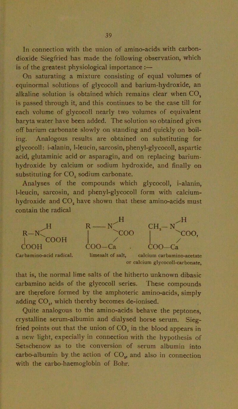 In connection with the union of amino-acids with carbon- dioxide Siegfried has made the following observation, which is of the greatest ph}siological importance :— On saturating a mixture consisting of equal volumes of equinormal solutions of glycocoll and barium-hydroxide, an alkaline solution is obtained which remains clear when CO, is passed through it, and this continues to be the case till for each volume of glycocoll nearly two volumes of equivalent baryta water have been added. The solution so obtained gives off barium carbonate slowly on standing and quickl}' on boil- ing. Analogous results are obtained on substituting for glycocoll: i-alanin, 1-leucin, sarcosin, phenyl-glycocoll, aspartic acid, glutaminic acid or asparagin, and on replacing barium- hydroxide by calcium or sodium hydroxide, and finally on substituting for CO, sodium carbonate. Analyses of the compounds which glycocoll, i-alanin, 1-lcucin, sarcosin, and phenyl-glycocoll form with calcium- hydroxide and CO3 have shown that these amino-acids must contain the radical r-nC I COOH COOH Carbaraino-acid radical. R N ^COO / COO-Ca CH-N 'COO, / COO—Ca limesait of salt, calcium carbamino-acetate or calcium glycocoll-carbonate, that is, the normal lime salts of the hitherto unknown dibasic carbamino acids of the glycocoll series. These compounds are therefore formed by the amphoteric amino-acids, simply adding CO„ which thereby becomes de-ionised. Quite analogous to the amino-acids behave the peptones, crystalline serum-albumin and dialysed horse serum. Sieg- fried points out that the union of CO, in the blood appears in a new light, expecially in connection with the hypothesis of Setschenow as to the conversion of serum albumin into carbo-albumin by the action of CO„ and also in connection with the carbo-haemoglobin of Bohr.