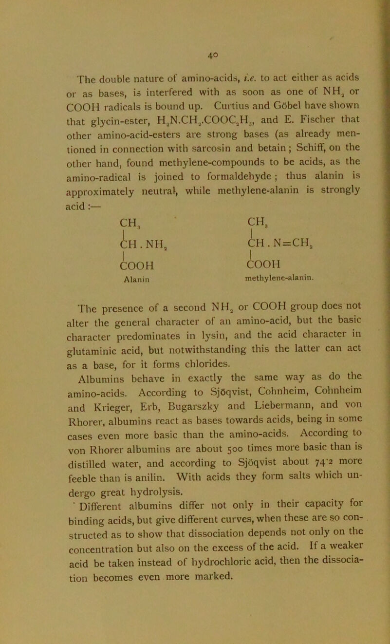 The double nature of amino-acids, i.e. to act either as acids or as bases, is interfered with as soon as one of NH, or COOH radicals is bound up. Curtius and Gobel have shown that glycin-ester, H,N.CH,.COOC,Hj, and E. Fischer that other amino-acid-esters are strong bases (as already men- tioned in connection with sarcosin and betain; Schiff, on the other hand, found methylene-compounds to be acids, as the amino-radical is joined to formaldehyde ; thus alanin is approximately neutral, while methylene-alanin is strongly acid :— CH3 CH.NH, I COOH Alanin CH3 CH.N=CH3 1 COOH methylene-alanin. The presence of a second NHj or COOH group does not alter the general character of an amino-acid, but the basic character predominates in lysin, and the acid character in glutaminic acid, but notwithstanding this the latter can act as a base, for it forms chlorides. Albumins behave in exactly the same way as do the amino-acids. According to Sjdqvist, Cohnheim, Cohnheim and Krieger, Erb, Bugarszky and Liebermann, and von Rhorer, albumins react as bases towards acids, being in some cases even more basic than the amino-acids. According to von Rhorer albumins are about 500 times more basic than is distilled water, and according to Sjdqvist about 74-2 more feeble than is anilin. With acids they form salts which un- dergo great hydrolysis. ' Different albumins differ not only in their capacity for binding acids, but give different curves, when these are so con- structed as to show that dissociation depends not only on the concentration but also on the excess of the acid. If a weaker acid be taken instead of hydrochloric acid, then the dissocia- tion becomes even more marked.