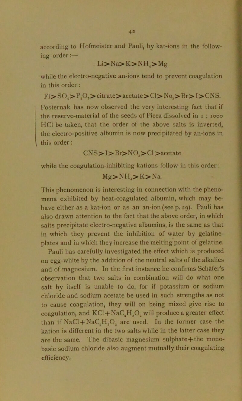 according to Hofmeister and Pauli, by kat-ions in the follow- ing order:— Li>Na>K>NH^>Mg while the electro-negative an-ions tend to prevent coagulation in this order: FI > SO^ > PjO, > citrate > acetate >Cl>No3>Br>I>CNS. Posternak has now observed the very interesting fact that if the reserve-material of the seeds of Picea dissolved in i : looo HCl be taken, that the order of the above salts is inverted, the electro-positive albumin is now precipitated by an-ions in this order: CNS>I>Br>N03>Cl >acetatc while the coagulation-inhibiting kations follow in this order; Mg>NH,>K>Na. This phenomenon is interesting in connection with the pheno- mena exhibited by heat-coagulated albumin, which may be- have either as a kat-ion or as an an-ion(see p. 29). Pauli has also drawn attention to the fact that the above order, in which salts precipitate electro-negative albumins, is the same as that in which they prevent the inhibition of water by gelatine- plates and in which they increase the melting point of gelatine. Pauli has carefully investigated the effect which is produced on egg-white by the addition of the neutral salts of the alkalies and of magnesium. In the first instance he confirms Schafer’s observation that two salts in combination will do what one salt by itself is unable to do, for if potassium or sodium chloride and sodium acetate be used in such strengths as not to cause coagulation, they will on being mixed give rise to coagulation, and KCl-f-NaC^H^O^ will produce a greater effect than if NaCl-f-NaCjHjOj are used. In the former case the kation is different in the two salts while in the latter case they are the same. The dibasic magnesium sulphate-f-the mono- basic sodium chloride also augment mutually their coagulating efficiency.