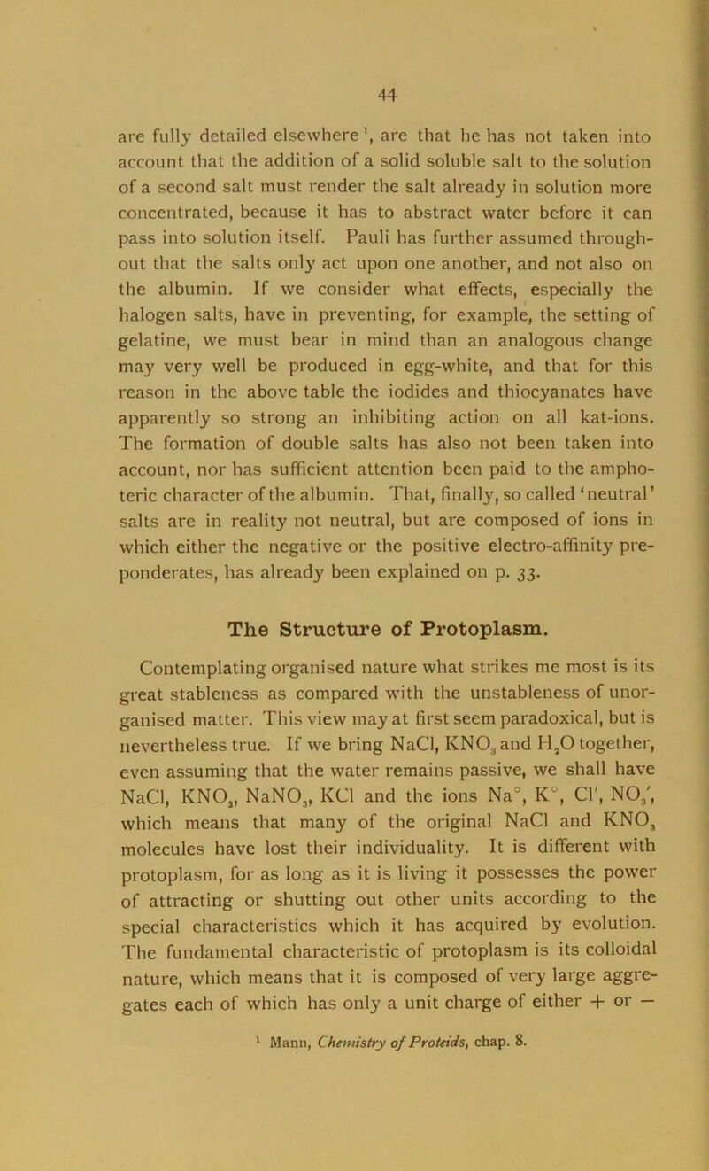 are fully detailed elsewhere \ are that he has not taken into account that the addition of a solid soluble salt to the solution of a second salt must render the salt already in solution more concentrated, because it has to abstract water before it can pass into solution itself. Pauli has further assumed through- out that the salts only act upon one another, and not also on the albumin. If we consider what effects, especially the 1 halogen salts, have in preventing, for example, the setting of gelatine, we must bear in mind than an analogous change may very well be produced in egg-white, and that for this reason in the above table the iodides and thiocyanates have apparently so strong an inhibiting action on all kat-ions. The formation of double salts has also not been taken into account, nor has sufficient attention been paid to the ampho- teric character of the albumin. That, finally, so called ‘neutral’ salts are in reality not neutral, but are composed of ions in which either the negative or the positive electro-affinity pre- ponderates, has already been explained on p. 33. The Structure of Protoplasm. Contemplating organised nature what strikes me most is its great stableness as compared with the unstableness of unor- ganised matter. This view may at first seem paradoxical, but is nevertheless true. If we bring NaCI, KNO^and H^O together, even assuming that the water remains passive, we shall have NaCl, KNOj, NaNOj, KCl and the ions Na°, K°, Cl', NO,', which means that many of the original NaCl and KNO, molecules have lost their individuality. It is different with protoplasm, for as long as it is living it possesses the power of attracting or shutting out other units according to the special characteristics which it has acquired by evolution. The fundamental characteristic of protoplasm is its colloidal nature, which means that it is composed of very large aggre- gates each of which has only a unit charge of either -H or — ' Mann, Chemistry of Proteids, chap. 8.