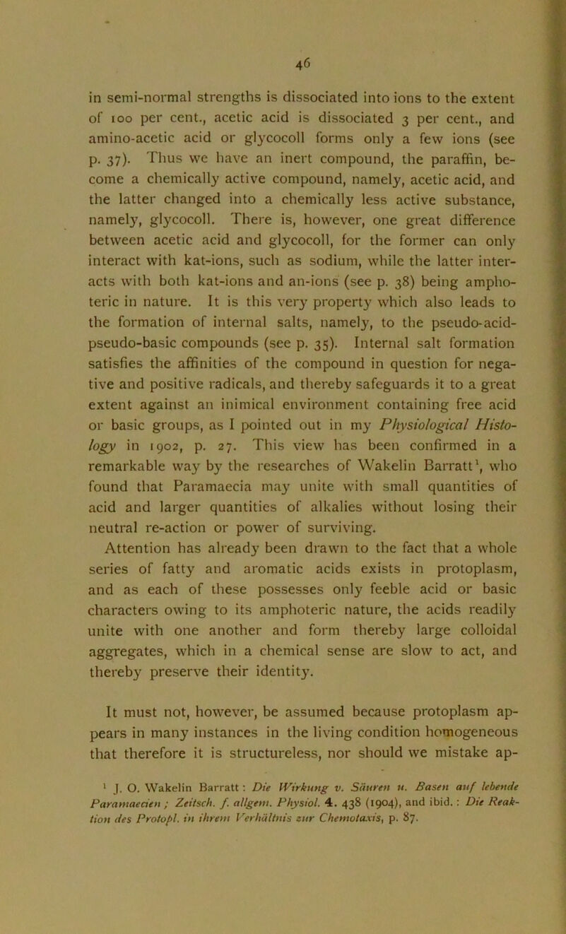 in semi-normal strengths is dissociated into ions to the extent of loo per cent., acetic acid is dissociated 3 per cent., and amino-acetic acid or glycocoll forms only a few ions (see p. 37). Thus we have an inert compound, the paraffin, be- come a chemically active compound, namely, acetic acid, and the latter changed into a chemically less active substance, namel}', gl^'cocoll. There is, however, one great difference between acetic acid and glycocoll, for the former can only interact with kat-ions, such as sodium, while the latter inter- acts with both kat-ions and an-ions (see p. 38) being ampho- teric in nature. It is this very property which also leads to the formation of internal salts, namely, to the pseudo-acid- pseudo-basic compounds (see p. 35). Internal salt formation satisfies the affinities of the compound in question for nega- tive and positive radicals, and thereby safeguards it to a great extent against an inimical environment containing free acid or basic groups, as I pointed out in my Physiological Histo- logy in 1902, p. 27. This view has been confirmed in a remarkable way by the researches of Wakelin Barratt', who found that Paramaecia may unite with small quantities of acid and larger quantities of alkalies without losing their neutral re-action or power of surviving. Attention has already been drawn to the fact that a whole series of fatty and aromatic acids exists in protoplasm, and as each of these possesses only feeble acid or basic characters owing to its amphoteric nature, the acids readily unite with one another and form thereby large colloidal aggregates, which in a chemical sense are slow to act, and thereby preserve their identity. It must not, however, be assumed because protoplasm ap- pears in many instances in the living condition homogeneous that therefore it is structureless, nor should we mistake ap- * J. O. Wakelin Barratt; Die Wirkung v. Siiuren u. Basen auf lebende Parantaecien ; Zeitsch. f. allgem. Physiol. 4. 438 (1904), and ibid. : Die Reak- tion des Protopl. in ihreni Verhiilhtis eur Chemota.vis, p. 87.