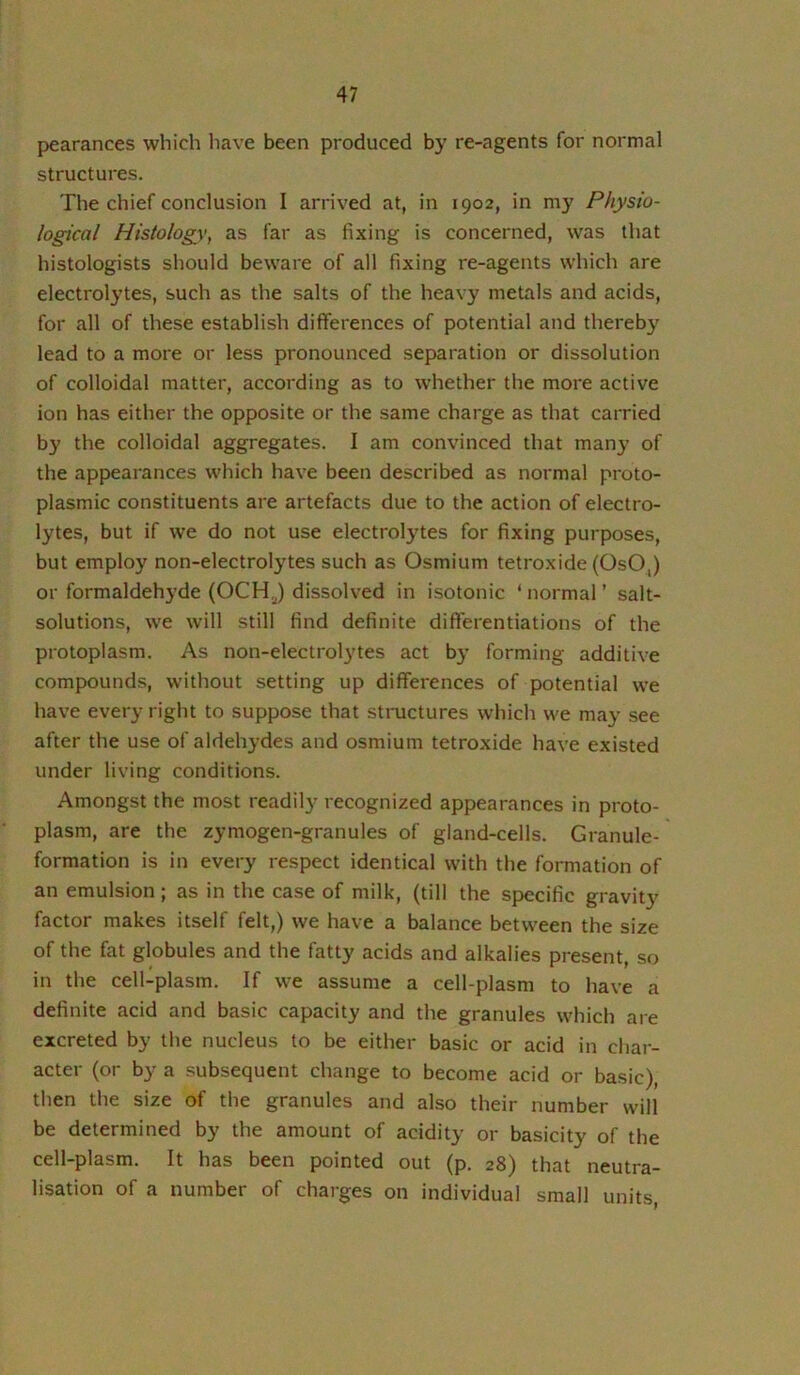 pearances which have been produced by re-agents for normal structures. The chief conclusion I arrived at, in 1902, in my Physio- logical Histology, as far as fixing is concerned, was that histologists should beware of all fixing re-agents which are electrolytes, such as the salts of the heavy metals and acids, for all of these establish differences of potential and thereby lead to a more or less pronounced separation or dissolution of colloidal matter, according as to whether the more active ion has either the opposite or the same charge as that carried by the colloidal aggregates. I am convinced that many of the appearances which have been described as normal proto- plasmic constituents are artefacts due to the action of electro- lytes, but if we do not use electrocutes for fixing purposes, but employ non-electrolytes such as Osmium tetroxide (OsO,) or formaldehyde (OCH^) dissolved in isotonic ‘ normal ’ salt- solutions, we will still find definite differentiations of the protoplasm. As non-electrolytes act by forming additive compounds, without setting up differences of potential we have every right to suppose that structures which we may see after the use of aldehydes and osmium tetroxide have existed under living conditions. Amongst the most readily recognized appearances in proto- plasm, are the zymogen-granules of gland-cells. Granule- formation is in every respect identical with the formation of an emulsion; as in the case of milk, (till the specific gravity factor makes itself felt,) we have a balance between the size of the fat globules and the fatty acids and alkalies present, so in the cell-plasm. If we assume a cell-plasm to have a definite acid and basic capacity and the granules which are excreted by the nucleus to be either basic or acid in char- acter (or by a subsequent change to become acid or basic), then the size of the granules and also their number will be determined by the amount of acidity or basicity of the cell-plasm. It has been pointed out (p. 28) that neutra- lisation of a number of charges on individual small units.