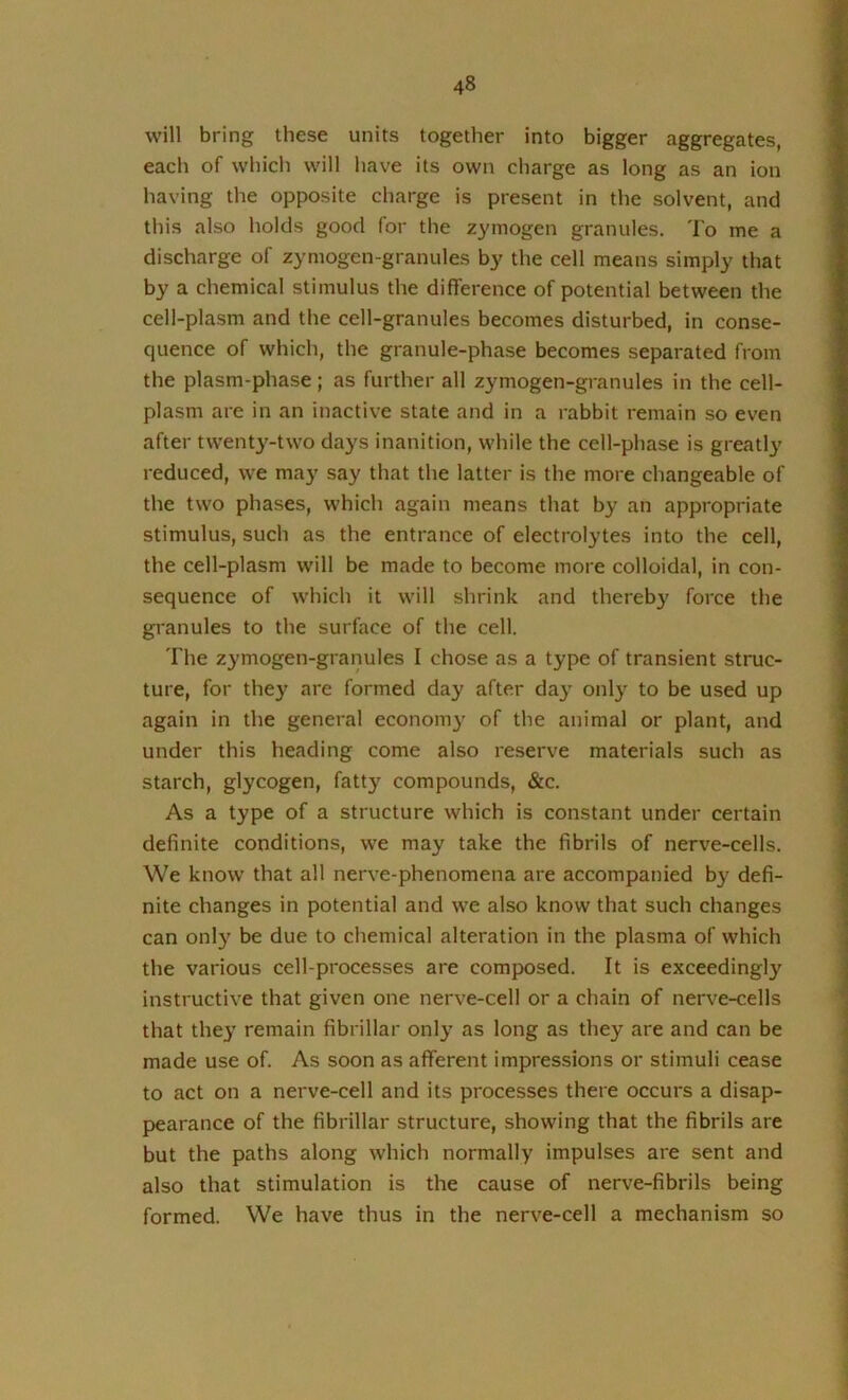 will bring these units together into bigger aggregates, each of which will have its own charge as long as an ion having the opposite charge is present in the solvent, and this also holds good for the zymogen granules. To me a discharge of zymogen-granules by the cell means simply that by a chemical stimulus the difference of potential between the cell-plasm and the cell-granules becomes disturbed, in conse- quence of which, the granule-phase becomes separated from the plasm-phase; as further all zymogen-granules in the cell- plasm are in an inactive state and in a rabbit remain so even after twent3^-two da}'S inanition, while the cell-phase is greatlj' reduced, we may say that the latter is the more changeable of the two phases, which again means that by an appropriate stimulus, such as the entrance of electrolytes into the cell, the cell-plasm will be made to become more colloidal, in con- sequence of which it will shrink and thereb}' force the granules to the surface of the cell. The zymogen-granules I chose as a type of transient struc- ture, for they are formed day after da^' only to be used up again in the general econom}' of the animal or plant, and under this heading come also reserve materials such as starch, glycogen, fatty compounds, &c. As a type of a structure which is constant under certain definite conditions, we may take the fibrils of nerve-cells. We know that all nerve-phenomena are accompanied by defi- nite changes in potential and we also know that such changes can only be due to chemical alteration in the plasma of which the various cell-processes are composed. It is exceedingly instructive that given one nerve-cell or a chain of nerve-cells that they remain fibrillar only as long as they are and can be made use of. As soon as afferent impressions or stimuli cease to act on a nerve-cell and its processes there occurs a disap- pearance of the fibrillar structure, showing that the fibrils are but the paths along which normally impulses are sent and also that stimulation is the cause of nerve-fibrils being formed. We have thus in the nerve-cell a mechanism so