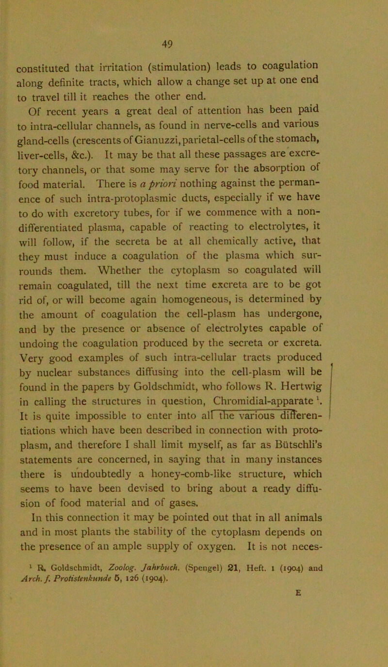 constituted that irritation (stimulation) leads to coagulation along definite tracts, which allow a change set up at one end to travel till it reaches the other end. Of recent years a great deal of attention has been paid to intra-cellular channels, as found in nerve-cells and various gland-cells (crescents of Gianuzzi, parietal-cells of the stomach, liver-cells, &c.). It may be that all these passages are excre- tory channels, or that some may serve for the absorption of food material. There is a priori nothing against the perman- ence of such intra-protoplasmic ducts, especially if we have to do with excretory tubes, for if we commence with a non- differentiated plasma, capable of reacting to electrolytes, it will follow, if the secreta be at all chemically active, that they must induce a coagulation of the plasma which sur- rounds them. Whether the cytoplasm so coagulated will remain coagulated, till the next time excreta are to be got rid of, or will become again homogeneous, is determined by the amount of coagulation the cell-plasm has undergone, and by the presence or absence of electrolytes capable of undoing the coagulation produced by the secreta or excreta. Very good examples of such intra-cellular tracts produced by nuclear substances diffusing into the cell-plasm will be found in the papers by Goldschmidt, who follows R. Hertwig in calling the structures in question, Chromidial-apparate It is quite impossible to enter into all the various differen- tiations which have been described in connection with proto- plasm, and therefore I shall limit m3'self, as far as Biitschli’s statements are concerned, in saying that in many instances there is undoubtedly a honey-comb-like structure, which seems to have been devised to bring about a ready diffu- sion of food material and of gases. In this connection it may be pointed out that in all animals and in most plants the stability of the cytoplasm depends on the presence of an ample supply of oxygen. It is not neces- ' R. Goldschmidt, Zoolog. Jahrbuch. (Spengcl) 21, Heft, i (1904) and Arch, f. Proiistenkunde 5, 126 (1904). E