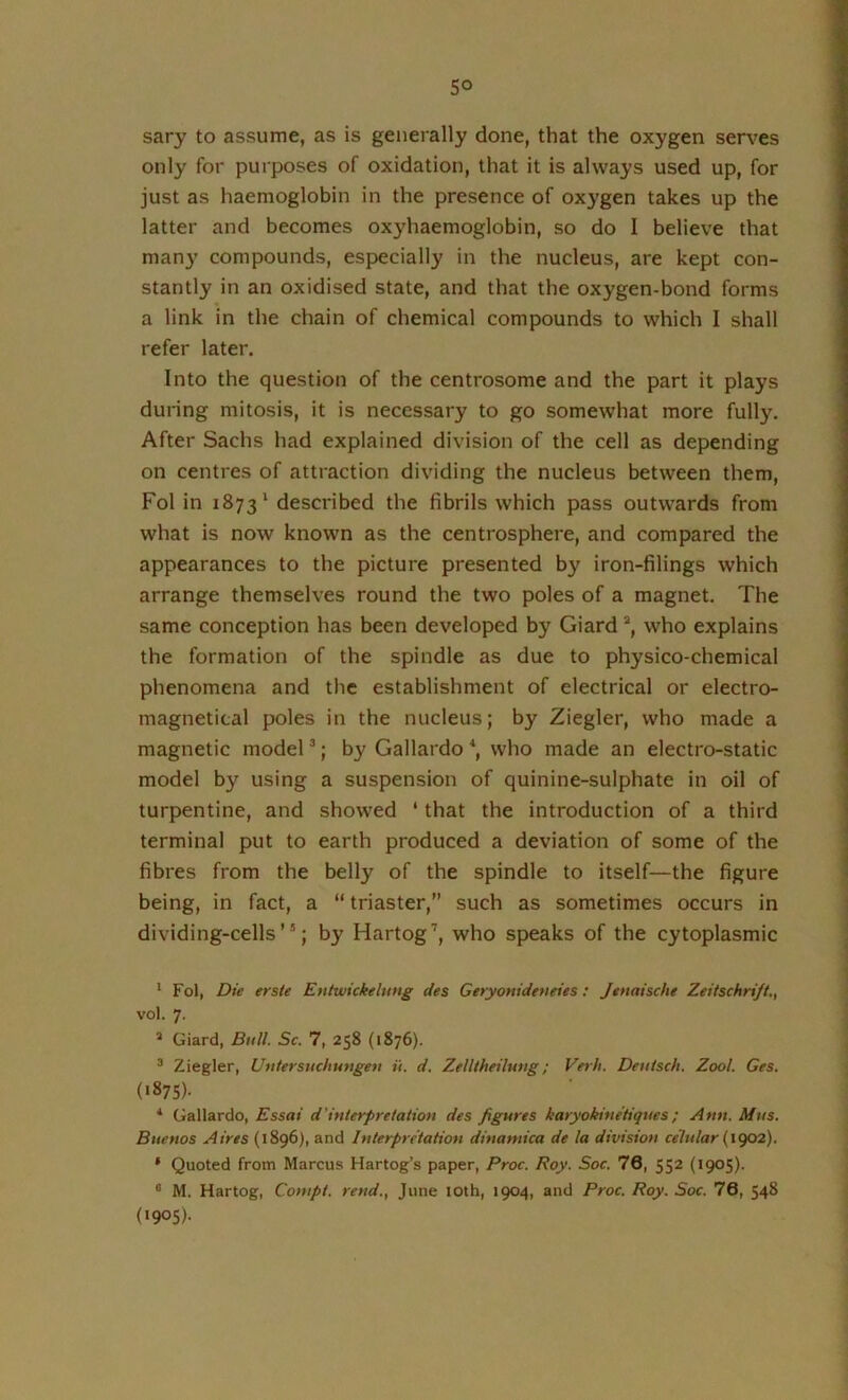 sary to assume, as is generally done, that the oxygen ser\'es only for purposes of oxidation, that it is always used up, for just as haemoglobin in the presence of oxygen takes up the latter and becomes oxyhaemoglobin, so do I believe that many compounds, especially in the nucleus, are kept con- stantly in an oxidised state, and that the oxygen-bond forms a link in the chain of chemical compounds to which I shall refer later. Into the question of the centrosome and the part it plays during mitosis, it is necessary to go somewhat more fully. After Sachs had explained division of the cell as depending on centres of attraction dividing the nucleus between them, Fol in 1873' described the fibrils which pass outwards from what is now known as the centrosphere, and compared the appearances to the picture presented by iron-filings which arrange themselves round the two poles of a magnet. The same conception has been developed by Giard who explains the formation of the spindle as due to physico-chemical phenomena and the establishment of electrical or electro- magnetical poles in the nucleus; by Ziegler, who made a magnetic model ^; by Gallardo \ who made an electro-static model by using a suspension of quinine-sulphate in oil of turpentine, and showed ‘ that the introduction of a third terminal put to earth produced a deviation of some of the fibres from the belly of the spindle to itself—the figure being, in fact, a “ triaster,” such as sometimes occurs in dividing-cells”; by Hartog'', who speaks of the cytoplasmic * Fol, Die erste Entwickelung des Geryonideneies: Jtnaische Zeitschrift., vol. 7. ^ Giard, Bull. Sc. 7, 258 (1876). ^ Ziegler, Uutersuchungeu it. d. Zelltheiluug; Verb. Detiiscli. Zool. Ges. (>875)- ■* Gallardo, Essai d’inierpreiatiou des figures karyokine'tiques; Ann. Mus. Buenos Aires (1896), and Interpretation dinamica de la division celular (igo2). * Quoted from Marcus Hartog’s paper, Proc. Roy. Soc. 76, 552 (1905). ® M. Hartog, Compt. rend., June lOth, 1904, and Proc. Roy. Soc. 76, 548 (1905).