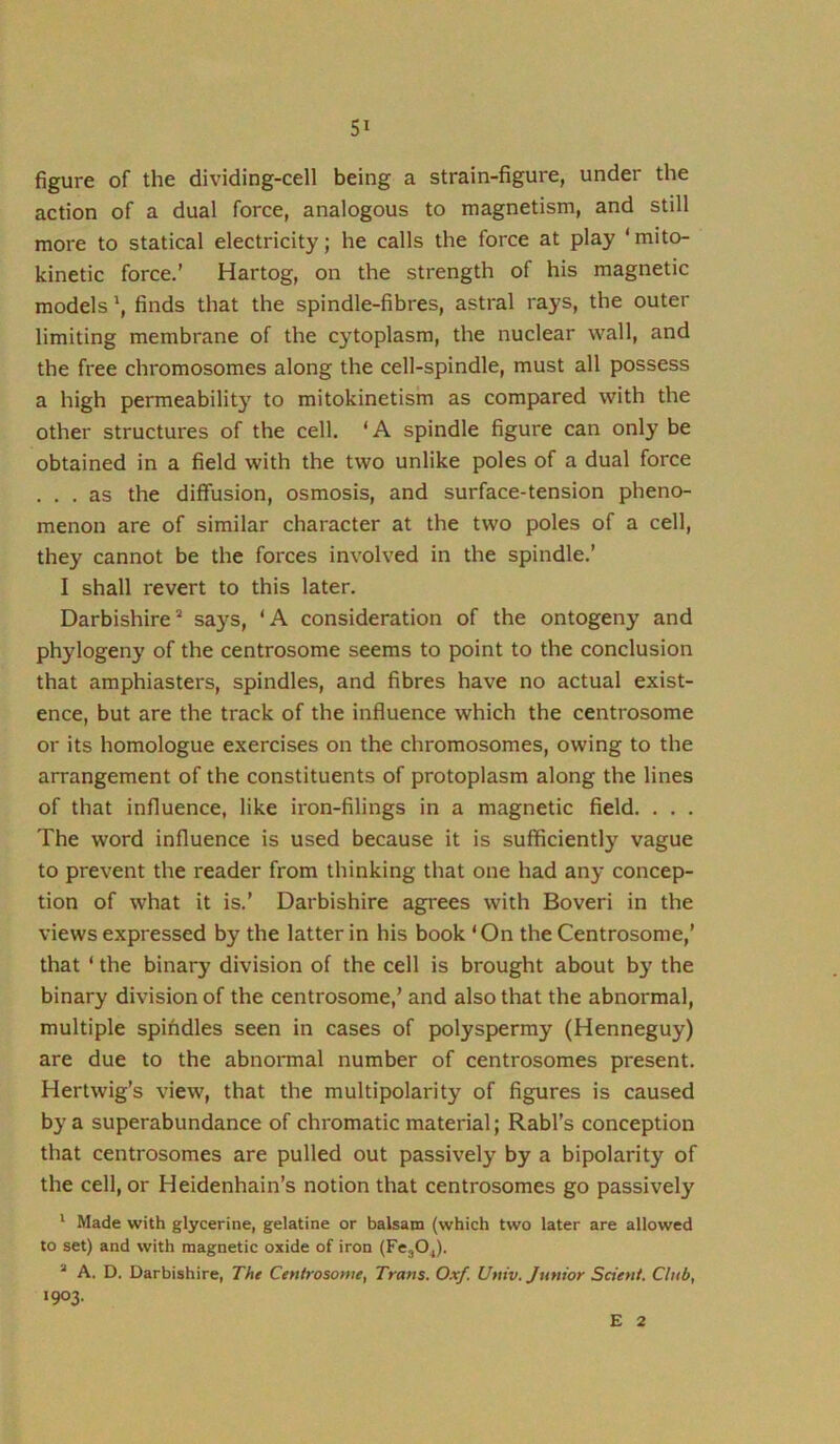 figure of the dividing-cell being a strain-figure, under the action of a dual force, analogous to magnetism, and still more to statical electricity; he calls the force at play ‘mito- kinetic force.’ Hartog, on the strength of his magnetic models \ finds that the spindle-fibres, astral rays, the outer limiting membrane of the cytoplasm, the nuclear wall, and the free chromosomes along the cell-spindle, must all possess a high permeability to mitokinetism as compared with the other structures of the cell. ‘A spindle figure can only be obtained in a field with the two unlike poles of a dual force . . . as the diffusion, osmosis, and surface-tension pheno- menon are of similar character at the two poles of a cell, they cannot be the forces involved in the spindle,’ I shall revert to this later. Darbishire^ says, ‘A consideration of the ontogeny and phylogeny of the centrosome seems to point to the conclusion that amphiasters, spindles, and fibres have no actual exist- ence, but are the track of the influence which the centrosome or its homologue exercises on the chromosomes, owing to the arrangement of the constituents of protoplasm along the lines of that influence, like iron-filings in a magnetic field. . . . The word influence is used because it is sufficiently vague to prevent the reader from thinking that one had any concep- tion of what it is.’ Darbishire agn*ees with Boveri in the views expressed by the latter in his book ‘On the Centrosome,’ that ‘ the binary division of the cell is brought about by the binary division of the centrosome,’ and also that the abnormal, multiple spihdles seen in cases of polyspermy (Henneguy) are due to the abnormal number of centrosomes present. Hertwig’s view, that the multipolarity of figures is caused by a superabundance of chromatic material; Rabl’s conception that centrosomes are pulled out passively by a bipolarity of the cell, or Heidenhaln’s notion that centrosomes go passively ' Made with glycerine, gelatine or balsam (which two later are allowed to set) and with magnetic oxide of iron (FcjO^). * A. D. Darbishire, The Centrosome, Trans. Oxf. Univ. Junior Scient. Club, »903- E 2
